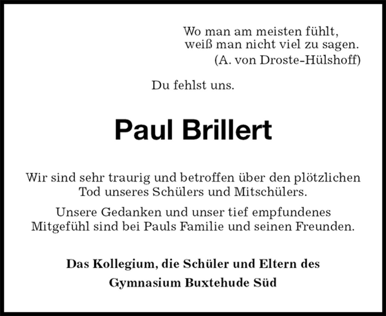 <p>Wo man am meisten fühlt,<br />weiß man nicht viel zu sagen.<br />(A. von Droste-Hülshoff)</p><p>Du fehlst uns.<br />Paul Brillert<br />Das Kollegium, die Schüler und Eltern des<br />Gymnasium Buxtehude Süd<br />Wir sind sehr traurig und betroffen über den plötzlichen Tod unseres Schülers und Mitschülers.<br />Unsere Gedanken und unser tief empfundenes<br />Mitgefühl sind bei Pauls Familie und seinen Freunden.</p>