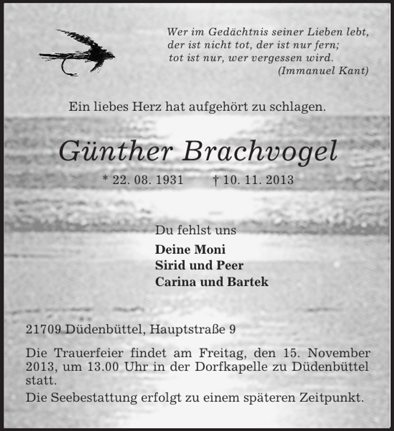 <p>Wer im Gedächtnis seiner Lieben lebt,<br />der ist nicht tot, der ist nur fern;<br />tot ist nur, wer vergessen wird.<br />(Immanuel Kant)<br />Ein liebes Herz hat aufgehört zu schlagen.<br />Günther Brachvogel<br />* 22. 08. 1931 † 10. 11. 2013<br />Du fehlst uns<br />Deine Moni<br />Sirid und Peer<br />Carina und Bartek<br />21709 Düdenbüttel, Hauptstraße 9<br />Die Trauerfeier findet am Freitag, den 15. November 2013, um 13.00 Uhr in der Dorfkapelle zu Düdenbüttel statt.<br />Die Seebestattung erfolgt zu einem späteren Zeitpunkt.</p>