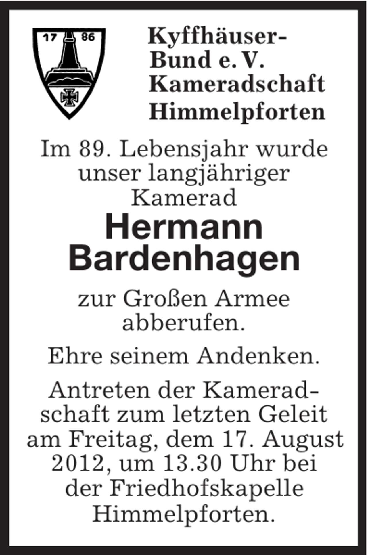 <p>Kyffhäuser-<br />Bund e. V.<br />Kameradschaft<br />Himmelpforten<br />Im 89. Lebensjahr wurde<br />unser langjähriger<br />Kamerad<br />Hermann<br />Bardenhagen<br />zur Großen Armee<br />abberufen.<br />Ehre seinem Andenken.<br />Antreten der Kamerad-<br />schaft zum letzten Geleit<br />am Freitag, dem 17. August<br />2012, um 13.30 Uhr bei<br />der Friedhofskapelle<br />Himmelpforten.</p>