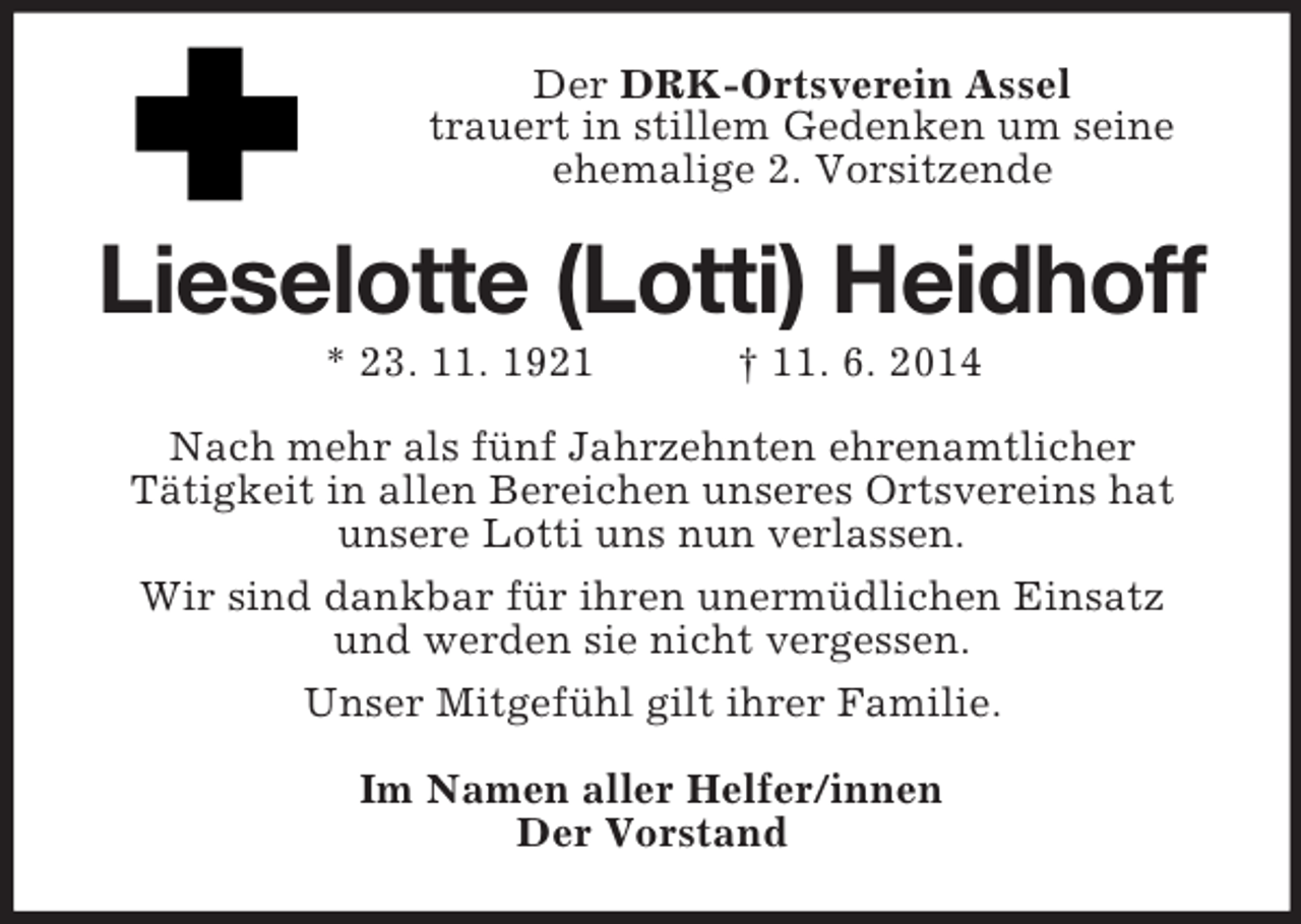 <p>Der DRK-Ortsverein Assel<br />trauert in stillem Gedenken um seine<br />ehemalige 2. Vorsitzende<br />Lieselotte (Lotti) Heidhoff<br />* 23. 11. 1921 † 11. 6. 2014<br />Nach mehr als fünf Jahrzehnten ehrenamtlicher<br />Tätigkeit in allen Bereichen unseres Ortsvereins hat<br />unsere Lotti uns nun verlassen.<br />Wir sind dankbar für ihren unermüdlichen Einsatz<br />und werden sie nicht vergessen.<br />Unser Mitgefühl gilt ihrer Familie.<br />Im Namen aller Helfer/innen<br />Der Vorstand</p>