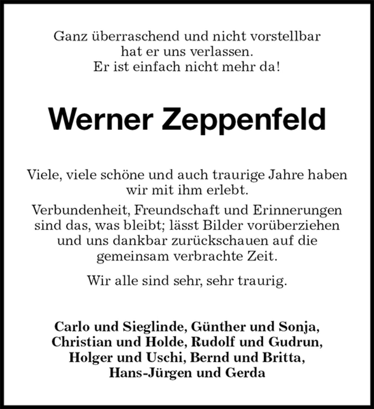 <p>Ganz überraschend und nicht vorstellbar<br />hat er uns verlassen.<br />Er ist einfach nicht mehr da!<br />Werner Zeppenfeld<br />Viele, viele schöne und auch traurige Jahre haben wir mit ihm erlebt.<br />Verbundenheit, Freundschaft und Erinnerungen sind das, was bleibt; lässt Bilder vorüberziehen und uns dankbar zurückschauen auf die<br />gemeinsam verbrachte Zeit.<br />Wir alle sind sehr, sehr traurig.<br />Carlo und Sieglinde, Günther und Sonja,<br />Christian und Holde, Rudolf und Gudrun,<br />Holger und Uschi, Bernd und Britta,<br />Hans-Jürgen und Gerda</p>