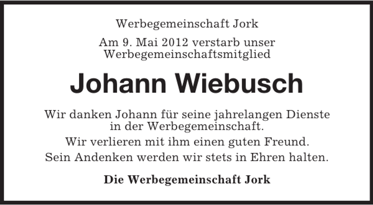 <p>Werbegemeinschaft Jork<br />Am 9. Mai 2012 verstarb unser<br />Werbegemeinschaftsmitglied</p><p>Johann Wiebusch<br />Wir danken Johann für seine jahrelangen Dienste<br />in der Werbegemeinschaft.<br />Wir verlieren mit ihm einen guten Freund.<br />Sein Andenken werden wir stets in Ehren halten.<br />Die Werbegemeinschaft Jork</p>