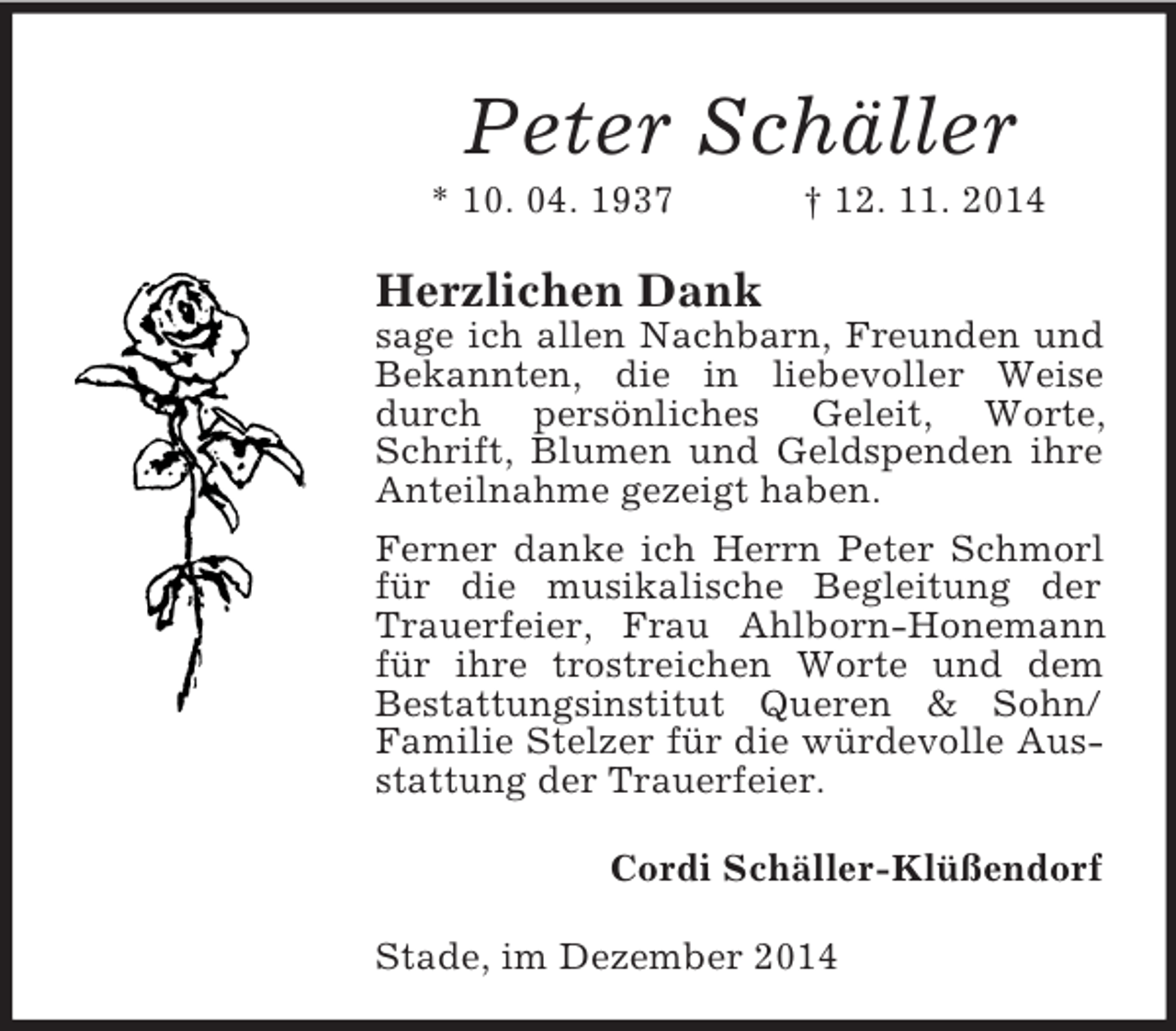 <p>Peter Schäller<br />* 10. 04. 1937 † 12. 11. 2014<br />Herzlichen Dank<br />sage ich allen Nachbarn, Freunden und Bekannten, die in liebevoller Weise durch persönliches Geleit, Worte, Schrift, Blumen und Geldspenden ihre Anteilnahme gezeigt haben.<br />Ferner danke ich Herrn Peter Schmorl für die musikalische Begleitung der Trauerfeier, Frau Ahlborn-Honemann für ihre trostreichen Worte und dem Bestattungsinstitut Queren</p>