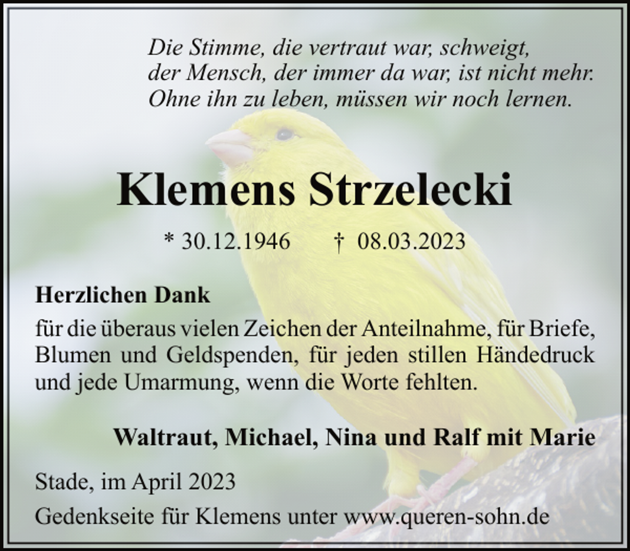 <p>Die Stimme, die vertraut war, schweigt,<br />der Mensch, der immer da war, ist nicht mehr.<br />Ohne ihn zu leben, müssen wir noch lernen.<br />Klemens Strzelecki<br />* 30.12.1946 † 08.03.2023<br />Herzlichen Dank<br />für die überaus vielen Zeichen der Anteilnahme, für Briefe,<br />Blumen und Geldspenden, für jeden stillen Händedruck<br />und jede Umarmung, wenn die Worte fehlten.<br />Waltraut, Michael, Nina und Ralf mit Marie<br />Stade, im April 2023<br />Gedenkseite für Klemens unter www.queren-sohn.de</p>