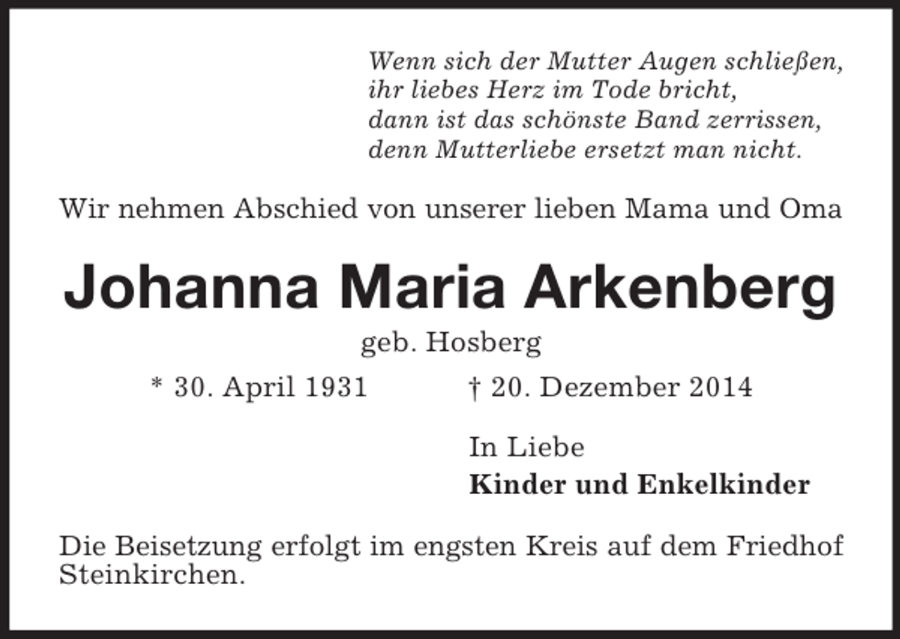 <p>Wenn sich der Mutter Augen schließen,<br />ihr liebes Herz im Tode bricht,<br />dann ist das schönste Band zerrissen,<br />denn Mutterliebe ersetzt man nicht.<br />Wir nehmen Abschied von unserer lieben Mama und Oma<br />Johanna Maria Arkenberg<br />geb. Hosberg<br />* 30. April 1931 † 20. Dezember 2014<br />In Liebe<br />Kinder und Enkelkinder<br />Die Beisetzung erfolgt im engsten Kreis auf dem Friedhof<br />Steinkirchen.</p>