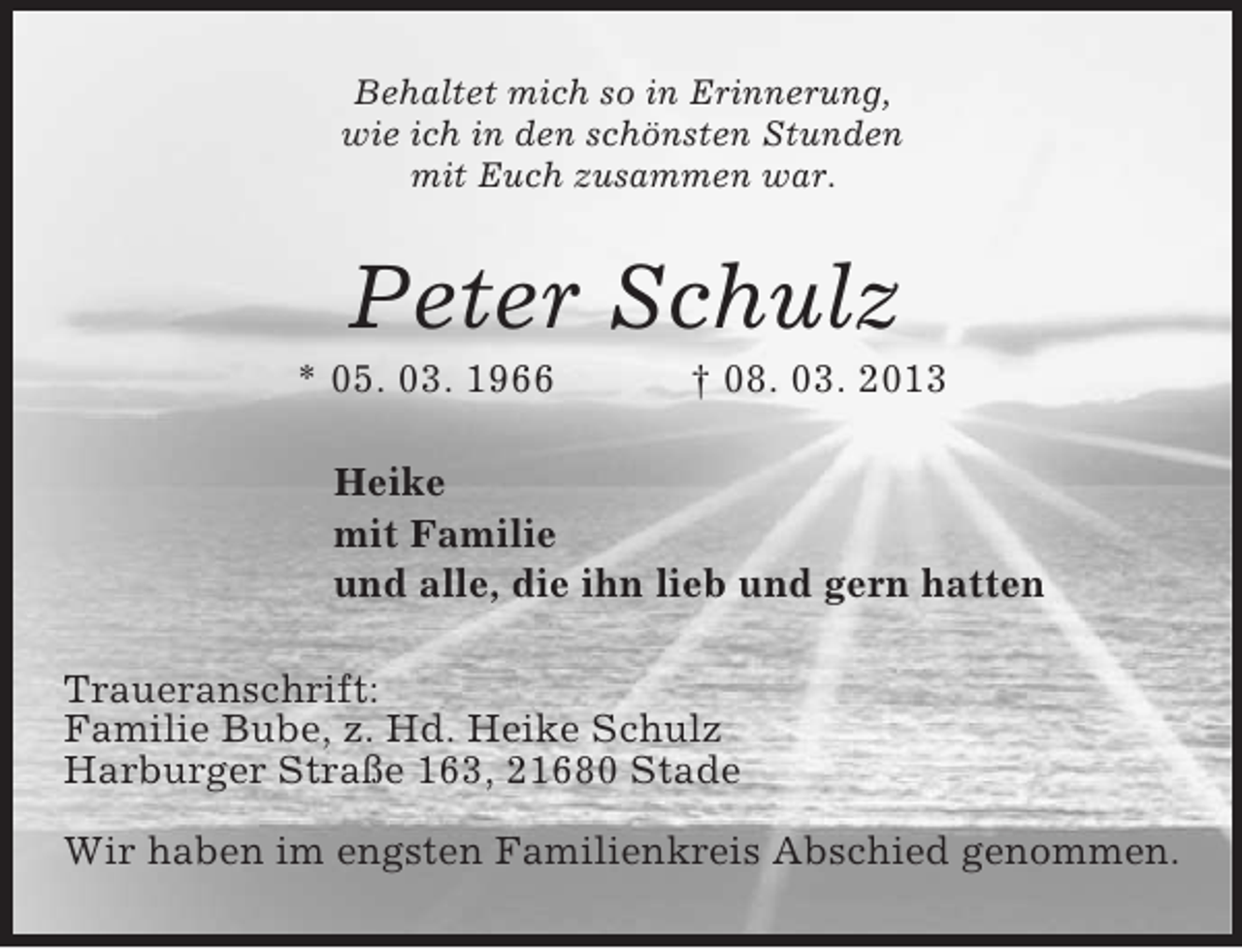 <p>Behaltet mich so in Erinnerung,<br />wie ich in den schönsten Stunden<br />mit Euch zusammen war.</p><p>Peter Schulz<br />* 05. 03. 1966</p><p>† 08. 03. 2013</p><p>Heike<br />mit Familie<br />und alle, die ihn lieb und gern hatten<br />Traueranschrift:<br />Familie Bube, z. Hd. Heike Schulz<br />Harburger Straße 163, 21680 Stade<br />Wir haben im engsten Familienkreis Abschied genommen.</p>