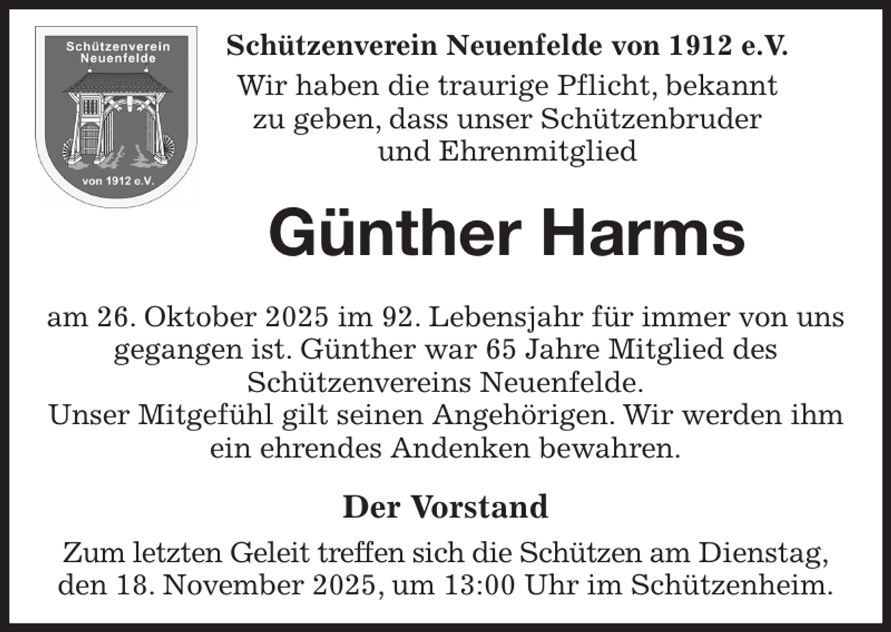 <p>Schützenverein Neuenfelde von 1912 e.V.<br />Wir haben die traurige Pflicht, bekannt<br />zu geben, dass unser Schützenbruder<br />und Ehrenmitglied<br />Günther Harms</p><p>am 26. Oktober 2025 im 92. Lebensjahr für immer von uns gegangen ist. Günther war 65 Jahre Mitglied des<br />Schützenvereins Neuenfelde.<br />Unser Mitgefühl gilt seinen Angehörigen. Wir werden ihm ein ehrendes Andenken bewahren.<br />Der Vorstand<br />Zum letzten Geleit treffen sich die Schützen am Dienstag,<br />den 18. November 2025, um 13:00 Uhr im Schützenheim.</p>