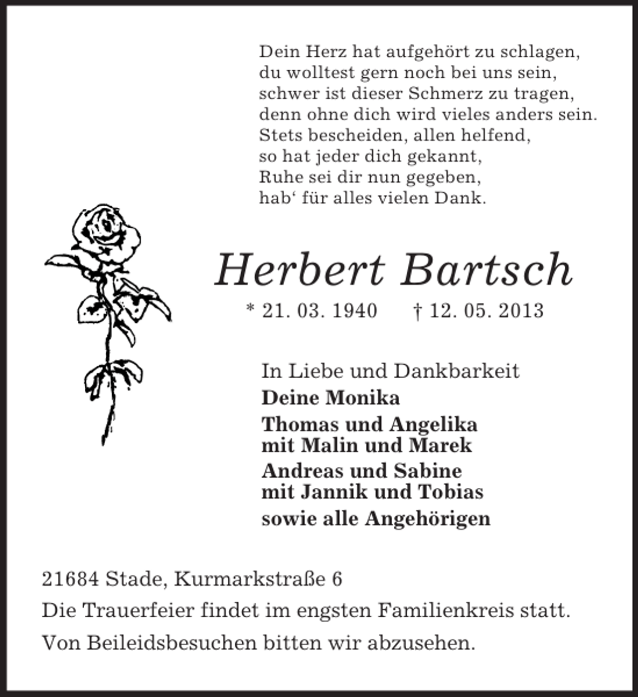 <p>Dein Herz hat aufgehört zu schlagen,<br />du wolltest gern noch bei uns sein,<br />schwer ist dieser Schmerz zu tragen,<br />denn ohne dich wird vieles anders sein.<br />Stets bescheiden, allen helfend,<br />so hat jeder dich gekannt,<br />Ruhe sei dir nun gegeben,<br />hab‘ für alles vielen Dank.<br />Herbert Bartsch<br />* 21. 03. 1940 † 12. 05. 2013<br />In Liebe und Dankbarkeit<br />Deine Monika<br />Thomas und Angelika<br />mit Malin und Marek<br />Andreas und Sabine<br />mit Jannik und Tobias<br />sowie alle Angehörigen<br />21684 Stade, Kurmarkstraße 6<br />Die Trauerfeier findet im engsten Familienkreis statt.<br />Von Beileidsbesuchen bitten wir abzusehen.</p>