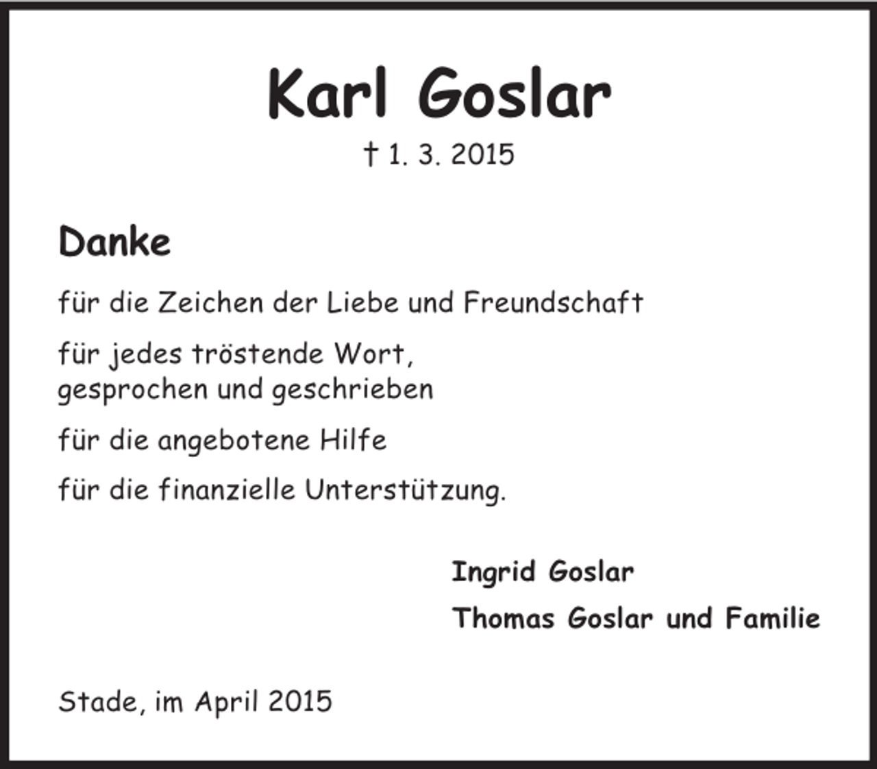 <p>Karl Goslar<br />† 1. 3. 2015<br />Danke<br />für die Zeichen der Liebe und Freundschaft<br />für jedes tröstende Wort,<br />gesprochen und geschrieben<br />für die angebotene Hilfe<br />für die finanzielle Unterstützung.<br />Ingrid Goslar<br />Thomas Goslar und Familie<br />Stade, im April 2015</p>