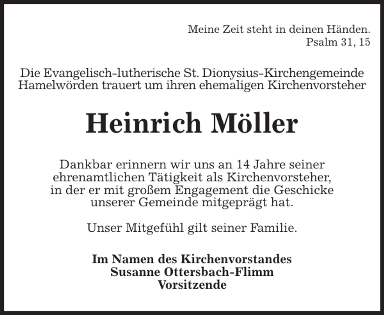 <p>Meine Zeit steht in deinen Händen.<br />Psalm 31, 15<br />Die Evangelisch-lutherische St. Dionysius-Kirchengemeinde<br />Hamelwörden trauert um ihren ehemaligen Kirchenvorsteher<br />Heinrich Möller<br />Dankbar erinnern wir uns an 14 Jahre seiner<br />ehrenamtlichen Tätigkeit als Kirchenvorsteher,<br />in der er mit großem Engagement die Geschicke<br />unserer Gemeinde mitgeprägt hat.</p><p>Unser Mitgefühl gilt seiner Familie.<br />Im Namen des Kirchenvorstandes<br />Susanne Ottersbach-Flimm<br />Vorsitzende</p>
