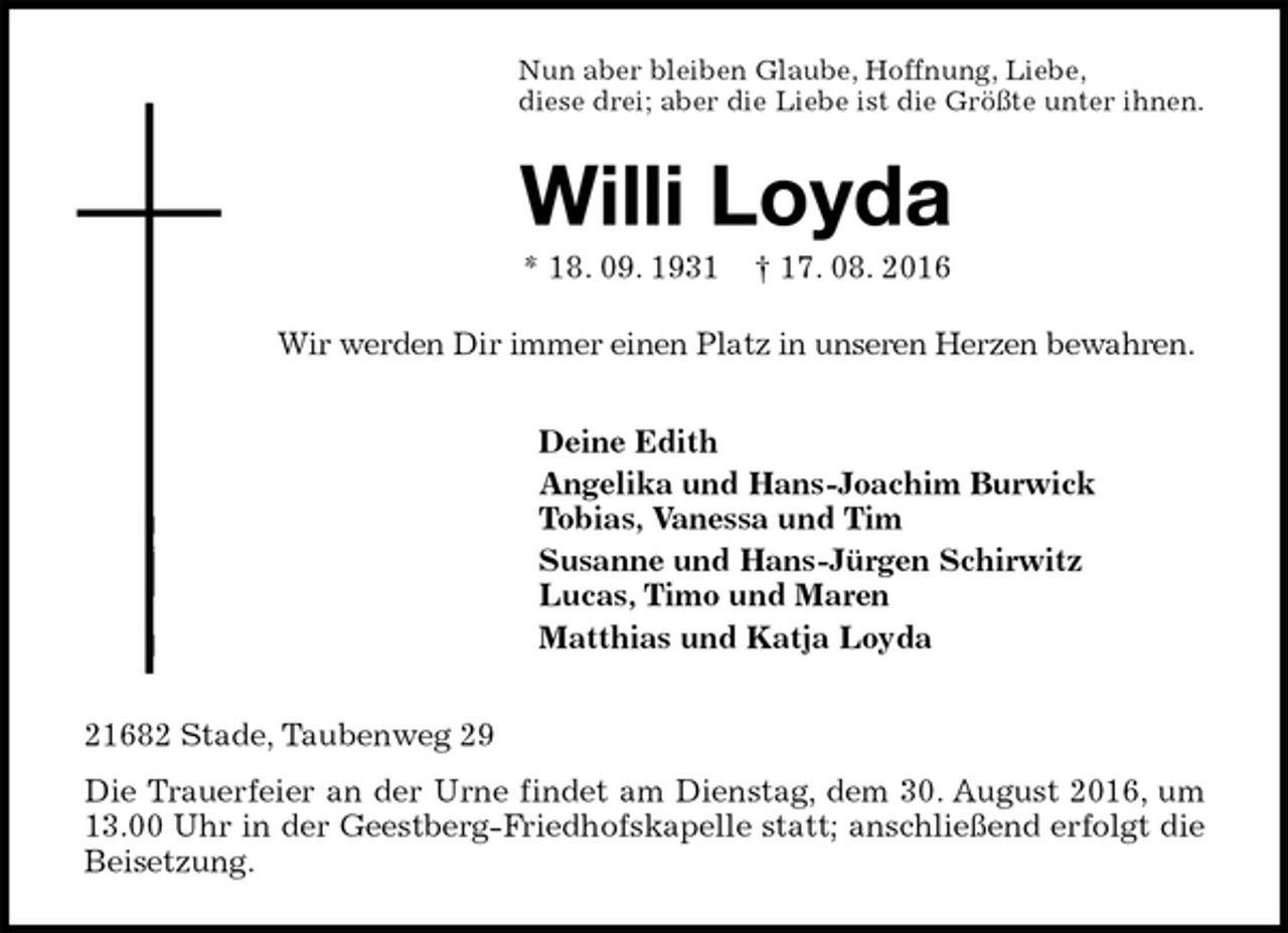 <p>Nun aber bleiben Glaube, Hoffnung, Liebe,<br />diese drei; aber die Liebe ist die Größte unter ihnen.<br />Willi Loyda<br />* 18. 09. 1931 † 17. 08. 2016<br />Wir werden Dir immer einen Platz in unseren Herzen bewahren.<br />Deine Edith<br />Angelika und Hans-Joachim Burwick<br />Tobias, Vanessa und Tim<br />Susanne und Hans-Jürgen Schirwitz<br />Lucas, Timo und Maren<br />Matthias und Katja Loyda<br />21682 Stade, Taubenweg 29<br />Die Trauerfeier an der Urne findet am Dienstag, dem 30. August 2016, um 13.00 Uhr in der Geestberg-Friedhofskapelle statt; anschließend erfolgt die Beisetzung.</p>