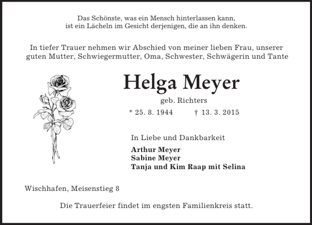 <p>Das Schönste, was ein Mensch hinterlassen kann,<br />ist ein Lächeln im Gesicht derjenigen, die an ihn denken.<br />In tiefer Trauer nehmen wir Abschied von meiner lieben Frau, unserer<br />guten Mutter, Schwiegermutter, Oma, Schwester, Schwägerin und Tante<br />Helga Meyer<br />geb. Richters<br />* 25. 8. 1944 † 13. 3. 2015<br />In Liebe und Dankbarkeit<br />Arthur Meyer<br />Sabine Meyer<br />Tanja und Kim Raap mit Selina<br />Wischhafen, Meisenstieg 8</p><p>Die Trauerfeier findet im engsten Familienkreis statt.</p>