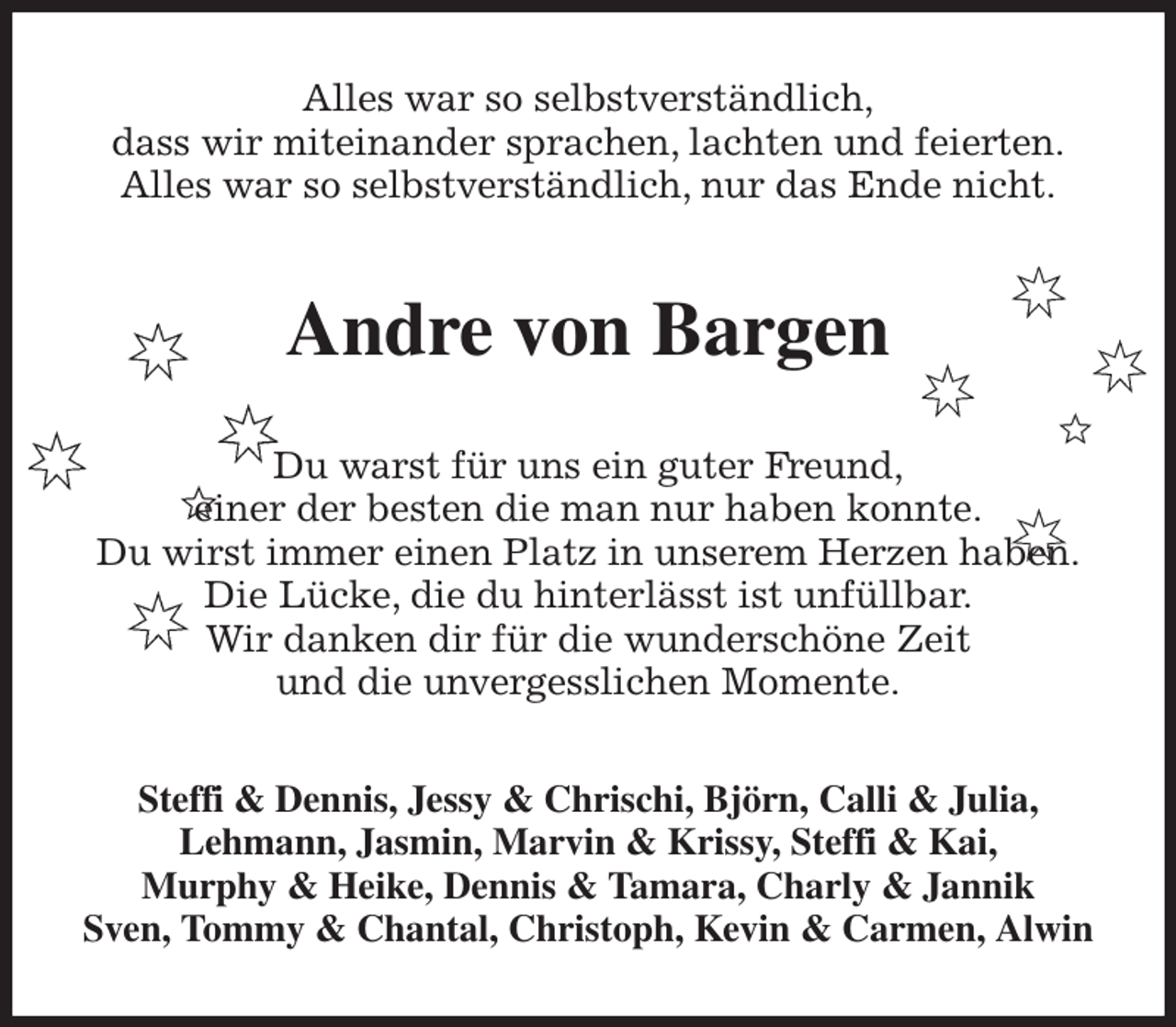 <p>Alles war so selbstverständlich,<br />dass wir miteinander sprachen, lachten und feierten.<br />Alles war so selbstverständlich, nur das Ende nicht.<br />Andre von Bargen<br />Du warst für uns ein guter Freund,<br />einer der besten die man nur haben konnte.<br />Du wirst immer einen Platz in unserem Herzen haben.<br />Die Lücke, die du hinterlässt ist unfüllbar.<br />Wir danken dir für die wunderschöne Zeit<br />und die unvergesslichen Momente.<br />Steffi &amp; Dennis, Jessy &amp; Chrischi, Björn, Calli &amp; Julia,<br />Lehmann, Jasmin, Marvin &amp; Krissy, Steffi &amp; Kai,<br />Murphy &amp; Heike, Dennis &amp; Tamara, Charly &amp; Jannik<br />Sven, Tommy &amp; Chantal, Christoph, Kevin &amp; Carmen, Alwin</p>