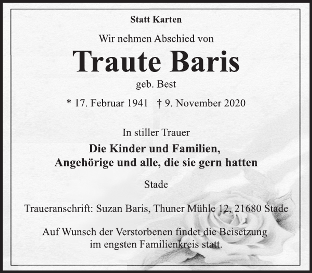 <p>Statt Karten<br />Wir nehmen Abschied von<br />Traute Baris<br />geb. Best<br />* 17. Februar 1941 † 9. November 2020<br />In stiller Trauer<br />Die Kinder und Familien, Angehörigeund alle, die sie gern hatten<br />Stade<br />Traueranschrift: Suzan Baris, Thuner Mühle 12, 21680 Stade<br />Auf Wunsch der Verstorbenen findet die Beisetzung im engsten Familienkreis statt.</p>