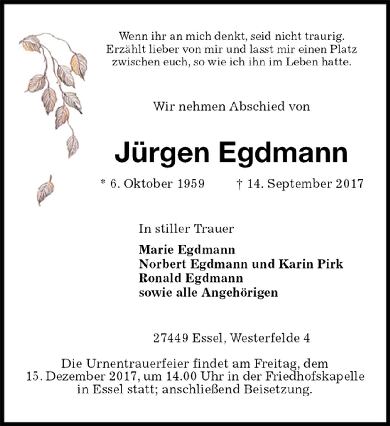 <p>Wenn ihr an mich denkt, seid nicht traurig.<br />Erzählt lieber von mir und lasst mir einen Platz<br />zwischen euch, so wie ich ihn im Leben hatte.<br />Wir nehmen Abschied von<br />Jürgen Egdmann<br />* 6. Oktober 1959 † 14. September 2017<br />In stiller Trauer<br />Marie Egdmann<br />Norbert Egdmann und Karin Pirk<br />Ronald Egdmann<br />sowie alle Angehörigen<br />27449 Essel, Westerfelde 4</p>
<p>Die Urnentrauerfeier findet am Freitag, dem<br />15. Dezember 2017, um 14.00 Uhr in der Friedhofskapelle<br />in Essel statt; anschließend Beisetzung.</p>