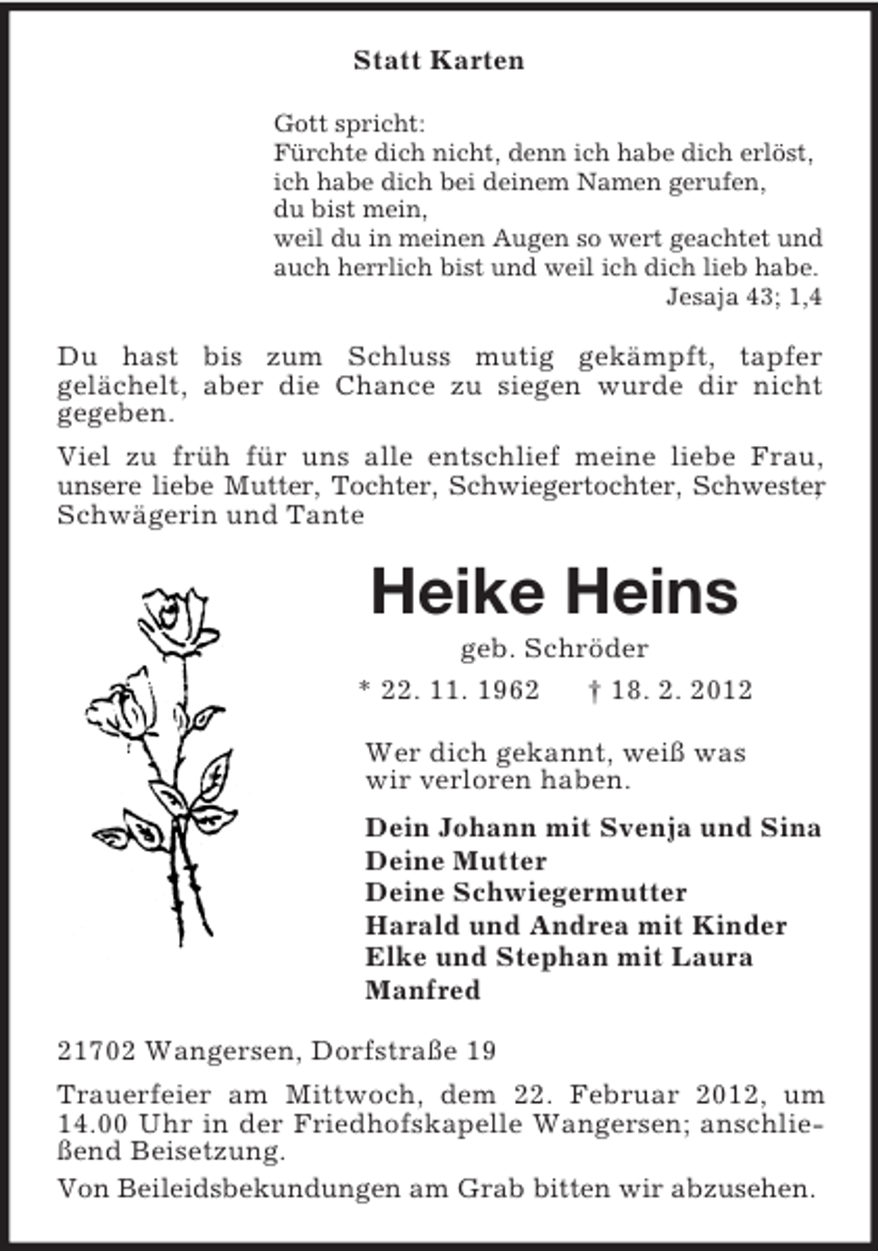 <p>Statt Karten<br />Gott spricht:<br />Fürchte dich nicht, denn ich habe dich erlöst,<br />ich habe dich bei deinem Namen gerufen,<br />du bist mein,<br />weil du in meinen Augen so wert geachtet und<br />auch herrlich bist und weil ich dich lieb habe.<br />Jesaja 43; 1,4</p><p>Du hast bis zum Schluss mutig gekämpft, tapfer<br />gelächelt, aber die Chance zu siegen wurde dir nicht<br />gegeben.<br />Viel zu früh für uns alle entschlief meine liebe Frau,<br />unsere liebe Mutter, Tochter, Schwiegertochter, Schwester<br />,<br />Schwägerin und Tante</p><p>Heike Heins<br />geb. Schröder<br />* 22. 11. 1962<br />† 18. 2. 2012<br />Wer dich gekannt, weiß was<br />wir verloren haben.<br />Dein Johann mit Svenja und Sina<br />Deine Mutter<br />Deine Schwiegermutter<br />Harald und Andrea mit Kinder<br />Elke und Stephan mit Laura<br />Manfred<br />21702 Wangersen, Dorfstraße 19<br />Trauerfeier am Mittwoch, dem 22. Februar 2012, um<br />14.00 Uhr in der Friedhofskapelle Wangersen; anschließend Beisetzung.<br />Von Beileidsbekundungen am Grab bitten wir abzusehen.</p>
