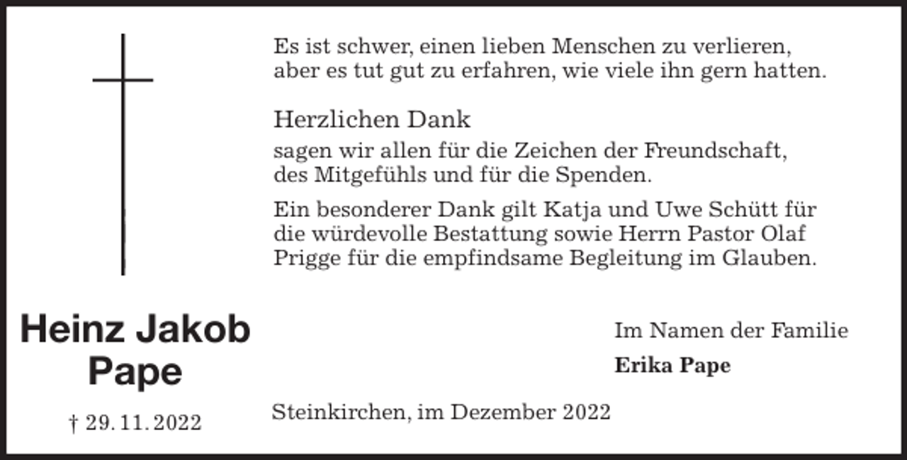 <p>Es ist schwer, einen lieben Menschen zu verlieren,<br />aber es tut gut zu erfahren, wie viele ihn gern hatten.</p><p>Herzlichen Dank<br />sagen wir allen für die Zeichen der Freundschaft,<br />des Mitgefühls und für die Spenden.<br />Ein besonderer Dank gilt Katja und Uwe Schütt für die würdevolle Bestattung sowie Herrn Pastor Olaf Prigge für die empfindsame Begleitung im Glauben.<br />Im Namen der Familie<br />Erika Pape<br />Steinkirchen, im Dezember 2022<br />Heinz Jakob<br />Pape<br />† 29. 11. 2022</p>