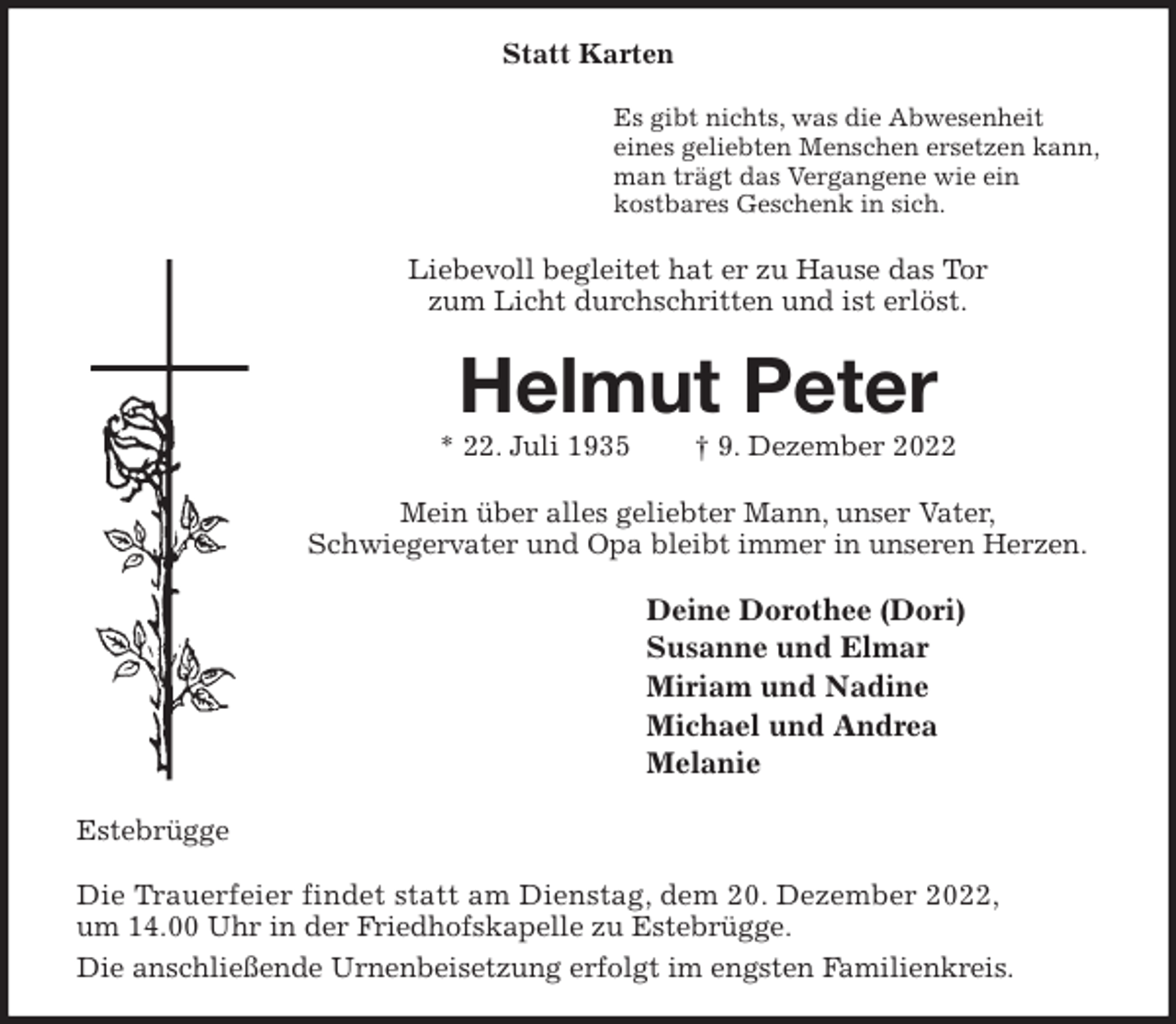<p>Statt Karten<br />Es gibt nichts, was die Abwesenheit<br />eines geliebten Menschen ersetzen kann,<br />man trägt das Vergangene wie ein<br />kostbares Geschenk in sich.<br />Liebevoll begleitet hat er zu Hause das Tor<br />zum Licht durchschritten und ist erlöst.<br />Helmut Peter<br />* 22. Juli 1935 † 9. Dezember 2022<br />Mein über alles geliebter Mann, unser Vater,<br />Schwiegervater und Opa bleibt immer in unseren Herzen.<br />Deine Dorothee (Dori)<br />Susanne und Elmar<br />Miriam und Nadine<br />Michael und Andrea<br />Melanie<br />Estebrügge</p><p>Die Trauerfeier findet statt am Dienstag, dem 20. Dezember 2022,<br />um 14.00 Uhr in der Friedhofskapelle zu Estebrügge.<br />Die anschließende Urnenbeisetzung erfolgt im engsten Familienkreis.</p>