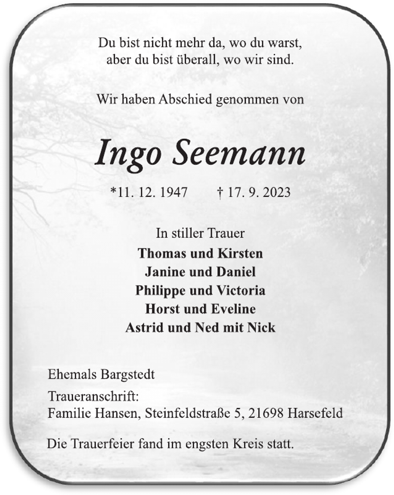 <p>Du bist nicht mehr da, wo du warst, aber du bist überall, wo wir sind<br />Wir haben Abschied genommen von<br />Ingo Seemann<br />*10 12.1947 + 17.9.2025<br />In stiller Trauer<br />Thomas und Kirsten Janine und Daniel<br />Philippe und Victoria<br />Horst und Eveline<br />Astrid und Ned mit Nick<br />Ehemals Bargstedt<br />Traueranschrift:<br />Familie Hansen, Steinfeldstraße 5. 21698 Harsefeld<br />Die Trauerfeier fand im engsten Kreis statt.</p>