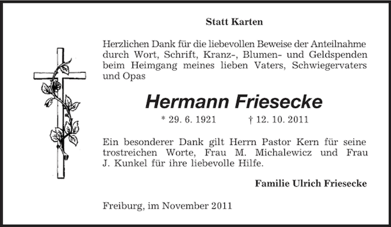 <p>Statt Karten<br />Herzlichen Dank für die liebevollen Beweise der Anteilnahme durch Wort, Schrift, Kranz-, Blumen- und Geldspenden beim Heimgang meines lieben Vaters, Schwiegervaters und Opas<br />Hermann Friesecke<br />* 29. 6. 1921 † 12. 10. 2011<br />Ein besonderer Dank gilt Herrn Pastor Kern für seine<br />trostreichen Worte, Frau M. Michalewicz und Frau<br />J. Kunkel für ihre liebevolle Hilfe.<br />Familie Ulrich Friesecke<br />Freiburg, im November 2011</p>