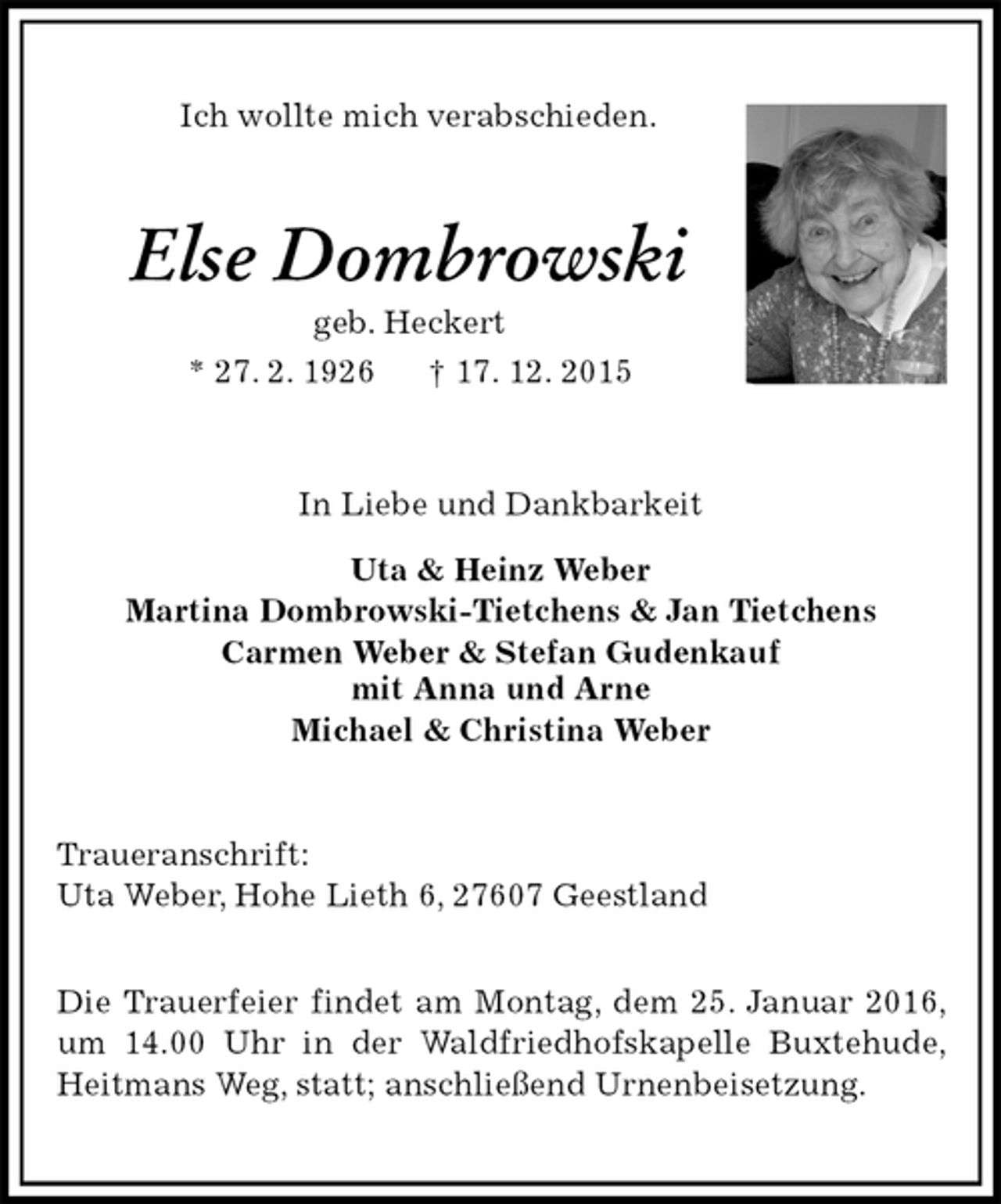 <p>Ich wollte mich verabschieden.<br />Else Dombrowski<br />geb. Heckert<br />* 27. 2. 1926 † 17. 12. 2015<br />In Liebe und Dankbarkeit<br />Uta &amp; Heinz Weber<br />Martina Dombrowski-Tietchens &amp; Jan Tietchens<br />Carmen Weber &amp; Stefan Gudenkauf<br />mit Anna und Arne<br />Michael &amp; Christina Weber<br />Traueranschrift:<br />Uta Weber, Hohe Lieth 6, 27607 Geestland</p>
<p>Die Trauerfeier findet am Montag, dem 25. Januar 2016, um 14.00 Uhr in der Waldfriedhofskapelle Buxtehude, Heitmans Weg, statt; anschließend Urnenbeisetzung.</p>