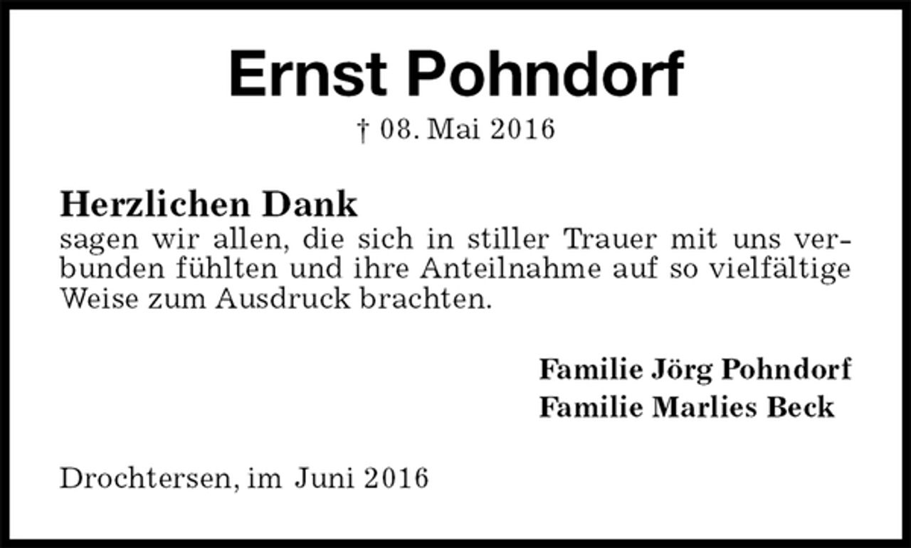 <p>Ernst Pohndorf<br />† 08. Mai 2016<br />Herzlichen Dank<br />sagen wir allen, die sich in stiller Trauer mit uns verbunden fühlten und ihre Anteilnahme auf so vielfältige Weise zum Ausdruck brachten.<br />Familie Jörg Pohndorf<br />Familie Marlies Beck<br />Drochtersen, im Juni 2016</p>