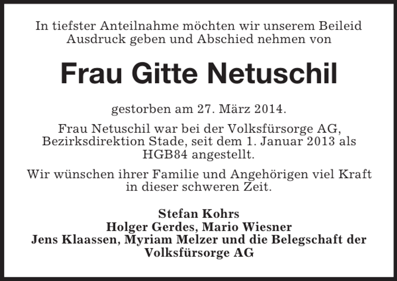 <p>In tiefster Anteilnahme möchten wir unserem Beileid Ausdruck geben und Abschied nehmen von<br />Frau Gitte Netuschil<br />gestorben am 27. März 2014.<br />Frau Netuschil war bei der Volksfürsorge AG,<br />Bezirksdirektion Stade, seit dem 1. Januar 2013 als HGB84 angestellt.<br />Wir wünschen ihrer Familie und Angehörigen viel Kraft in dieser schweren Zeit.<br />Stefan Kohrs<br />Holger Gerdes, Mario Wiesner<br />Jens Klaassen, Myriam Melzer und die Belegschaft der Volksfürsorge AG</p>