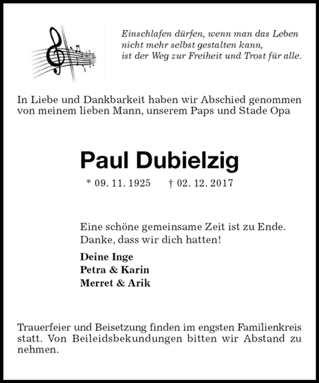 <p>Einschlafen dürfen, wenn man das Leben<br />nicht mehr selbst gestalten kann,<br />ist der Weg zur Freiheit und Trost für alle.<br />In Liebe und Dankbarkeit haben wir Abschied genommen von meinem lieben Mann, unserem Paps und Stade Opa<br />Paul Dubielzig<br />* 09. 11. 1925 † 02. 12. 2017<br />Eine schöne gemeinsame Zeit ist zu Ende.<br />Danke, dass wir dich hatten!<br />Deine Inge<br />Petra &amp; Karin<br />Merret &amp; Arik<br />Trauerfeier und Beisetzung finden im engsten Familienkreis statt. Von Beileidsbekundungen bitten wir Abstand zu nehmen.</p>