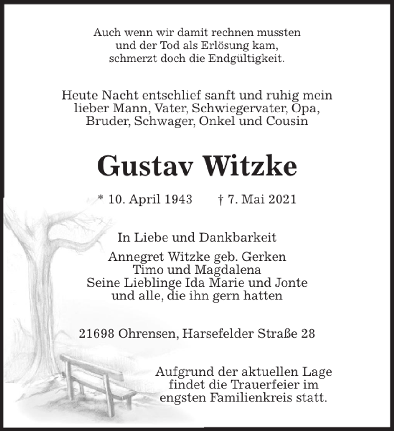 <p>Auch wenn wir damit rechnen mussten<br />und der Tod als Erlösung kam,<br />schmerzt doch die Endgültigkeit.<br />Heute Nacht entschlief sanft und ruhig mein<br />lieber Mann, Vater, Schwiegervater, Opa,<br />Bruder, Schwager, Onkel und Cousin<br />Gustav Witzke<br />* 10. April 1943 † 7. Mai 2021<br />In Liebe und Dankbarkeit<br />Annegret Witzke geb. Gerken<br />Timo und Magdalena<br />Seine Lieblinge Ida Marie und Jonte<br />und alle, die ihn gern hatten<br />21698 Ohrensen, Harsefelder Straße 28<br />Aufgrund der aktuellen Lage<br />findet die Trauerfeier im<br />engsten Familienkreis statt.</p>