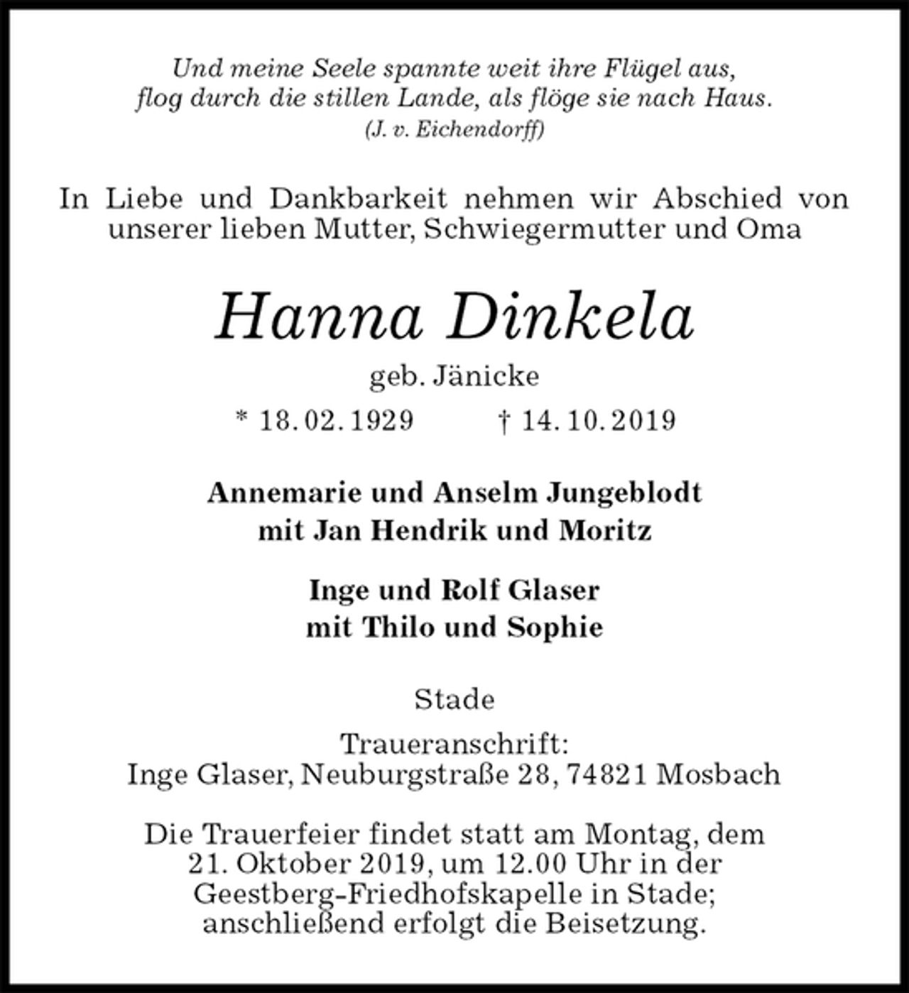<p>Und meine Seele spannte weit ihre Flügel aus,<br />flog durch die stillen Lande, als flöge sie nach Haus.<br />(J. v. Eichendorff)<br />In Liebe und Dankbarkeit nehmen wir Abschied von unserer lieben Mutter, Schwiegermutter und Oma<br />Hanna Dinkela<br />geb. Jänicke<br />* 18. 02. 1929 † 14. 10. 2019<br />Annemarie und Anselm Jungeblodt<br />mit Jan Hendrik und Moritz</p><p>Inge und Rolf Glaser<br />mit Thilo und Sophie<br />Stade<br />Traueranschrift:<br />Inge Glaser, Neuburgstraße 28, 74821 Mosbach</p><p>Die Trauerfeier findet statt am Montag, dem<br />21. Oktober 2019, um 12.00 Uhr in der<br />Geestberg-Friedhofskapelle in Stade;<br />anschließend erfolgt die Beisetzung.</p>