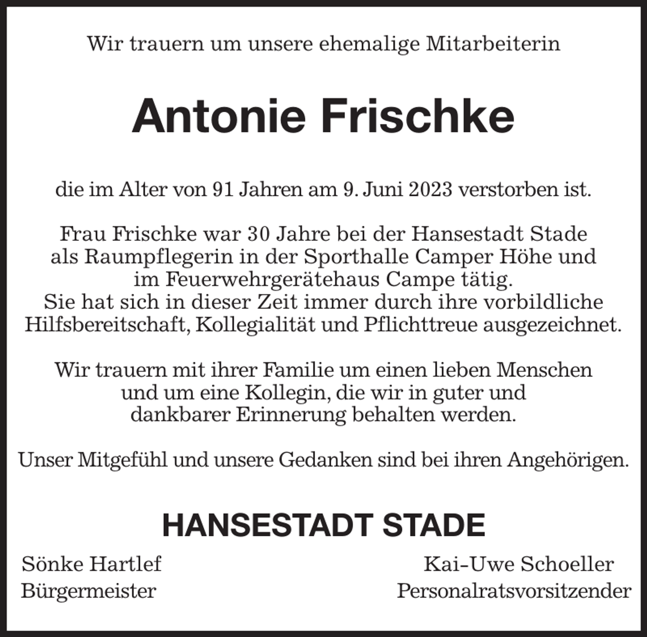 <p>Wir trauern um unsere ehemalige Mitarbeiterin<br />Antonie Frischke<br />die im Alter von 91 Jahren am 9. Juni 2023 verstorben ist.</p><p>Frau Frischke war 30 Jahre bei der Hansestadt Stade<br />als Raumpflegerin in der Sporthalle Camper Höhe und<br />im Feuerwehrgerätehaus Campe tätig.<br />Sie hat sich in dieser Zeit immer durch ihre vorbildliche<br />Hilfsbereitschaft, Kollegialität und Pflichttreue ausgezeichnet.</p><p>Wir trauern mit ihrer Familie um einen lieben Menschen<br />und um eine Kollegin, die wir in guter und<br />dankbarer Erinnerung behalten werden.</p><p>Unser Mitgefühl und unsere Gedanken sind bei ihren Angehörigen.<br />HANSESTADT STADE<br />Sönke Hartlef Kai-Uwe Schoeller<br />Bürgermeister Personalratsvorsitzender</p>