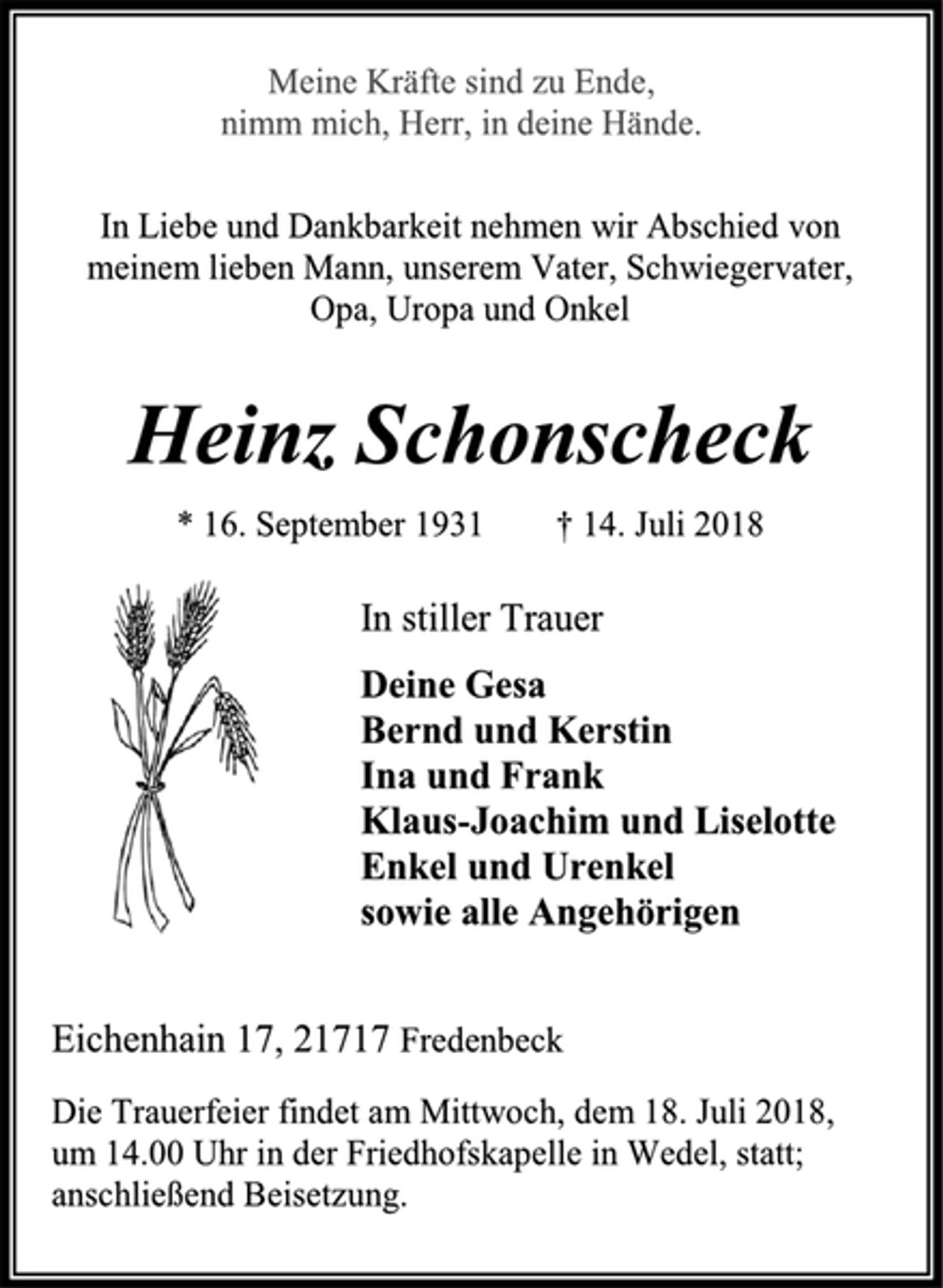 <p>In stiller Trauer<br />Deine Gesa<br />Bernd und Kerstin<br />Ina und Frank<br />Klaus-Joachim und Liselotte<br />Enkel und Urenkel<br />sowie alle Angehörigen<br />Heinz Schonscheck<br />* 16. September 1931 † 14. Juli 2018<br />In Liebe und Dankbarkeit nehmen wir Abschied von<br />meinem lieben Mann, unserem Vater, Schwiegervater,<br />Opa, Uropa und Onkel<br />Die Trauerfeier findet am Mittwoch, dem 18. Juli 2018,<br />um 14.00 Uhr in der Friedhofskapelle in Wedel, statt;<br />anschließend Beisetzung.<br />Eichenhain 17, 21717 Fredenbeck Meine Kräfte sind zu Ende, nimm mich, Herr, in deine Hände.</p>