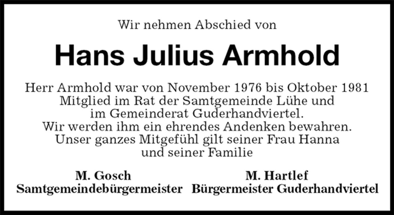 <p>Wir nehmen Abschied von<br />Hans Julius Armhold<br />Herr Armhold war von November 1976 bis Oktober 1981 Mitglied im Rat der Samtgemeinde Lühe und<br />im Gemeinderat Guderhandviertel.<br />Wir werden ihm ein ehrendes Andenken bewahren.<br />Unser ganzes Mitgefühl gilt seiner Frau Hanna<br />und seiner Familie<br />M. Gosch M. Hartlef<br />Samtgemeindebürgermeister Bürgermeister Guderhandviertel</p>