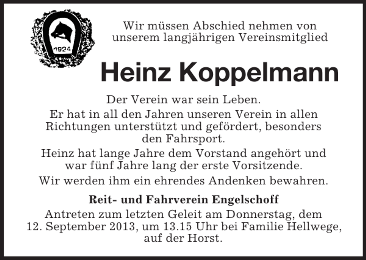 <p>Wir müssen Abschied nehmen von<br />unserem langjährigen Vereinsmitglied</p><p>Heinz Koppelmann<br />Der Verein war sein Leben.<br />Er hat in all den Jahren unseren Verein in allen<br />Richtungen unterstützt und gefördert, besonders<br />den Fahrsport.<br />Heinz hat lange Jahre dem Vorstand angehört und<br />war fünf Jahre lang der erste Vorsitzende.<br />Wir werden ihm ein ehrendes Andenken bewahren.<br />Reit- und Fahrverein Engelschoff<br />Antreten zum letzten Geleit am Donnerstag, dem<br />12. September 2013, um 13.15 Uhr bei Familie Hellwege,<br />auf der Horst.</p>