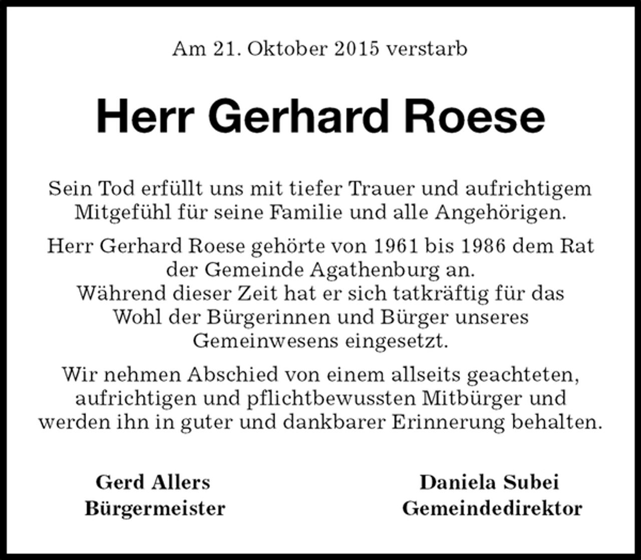 <p>Am 21. Oktober 2015 verstarb<br />Herr Gerhard Roese<br />Gerd Allers Daniela Subei<br />Bürgermeister Gemeindedirektor<br />Sein Tod erfüllt uns mit tiefer Trauer und aufrichtigem Mitgefühl für seine Familie und alle Angehörigen.<br />Herr Gerhard Roese gehörte von 1961 bis 1986 dem Rat der Gemeinde Agathenburg an.<br />Während dieser Zeit hat er sich tatkräftig für das<br />Wohl der Bürgerinnen und Bürger unseres<br />Gemeinwesens eingesetzt.<br />Wir nehmen Abschied von einem allseits geachteten,<br />aufrichtigen und pflichtbewussten Mitbürger und<br />werden ihn in guter und dankbarer Erinnerung behalten.</p>