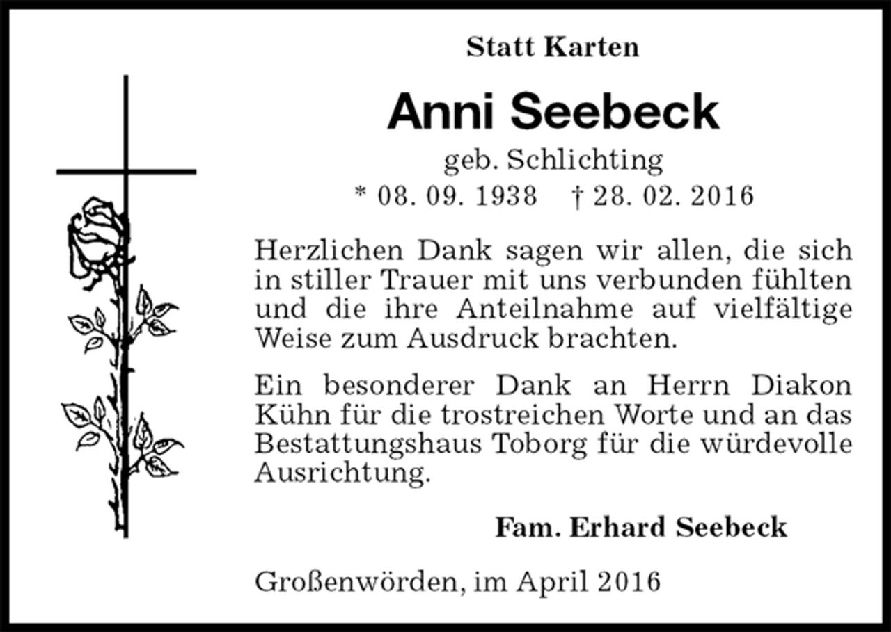<p>Statt Karten<br />Anni Seebeck<br />geb. Schlichting<br />* 08. 09. 1938 † 28. 02. 2016<br />Herzlichen Dank sagen wir allen, die sich in stiller Trauer mit uns verbunden fühlten und die ihre Anteilnahme auf vielfältige Weise zum Ausdruck brachten.<br />Ein besonderer Dank an Herrn Diakon Kühn für die trostreichen Worte und an das Bestattungshaus Toborg für die würdevolle Ausrichtung.<br />Fam. Erhard Seebeck<br />Großenwörden, im April 2016</p>