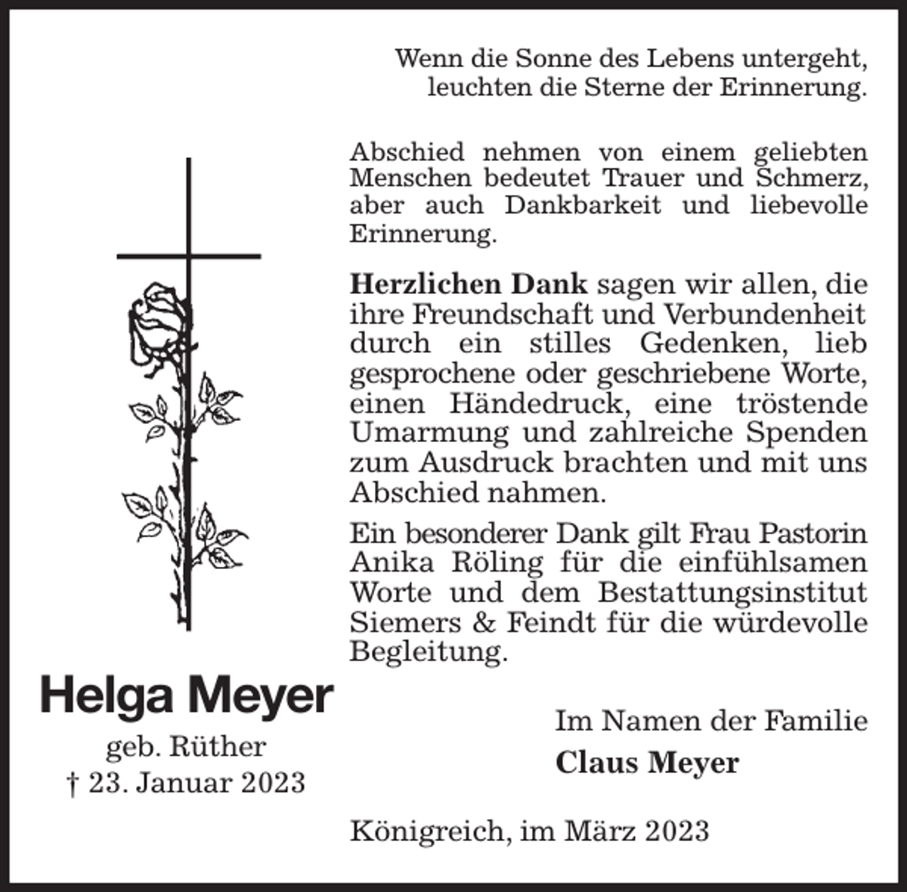 <p>Wenn die Sonne des Lebens untergeht,<br />leuchten die Sterne der Erinnerung.<br />Abschied nehmen von einem geliebten<br />Menschen bedeutet Trauer und Schmerz, aber auch Dankbarkeit und liebevolle<br />Erinnerung.<br />Herzlichen Dank sagen wir allen, die ihre Freundschaft und Verbundenheit<br />durch ein stilles Gedenken, lieb<br />gesprochene oder geschriebene Worte,<br />einen Händedruck, eine tröstende Umarmung und zahlreiche Spenden zum Ausdruck brachten und mit uns Abschied nahmen.<br />Ein besonderer Dank gilt Frau Pastorin<br />Anika Röling für die einfühlsamen Worte und dem Bestattungsinstitut Siemers &amp; Feindt für die würdevolle Begleitung.<br />Im Namen der Familie<br />Claus Meyer<br />Königreich, im März 2023<br />Helga Meyer<br />geb. Rüther<br />† 23. Januar 2023</p>