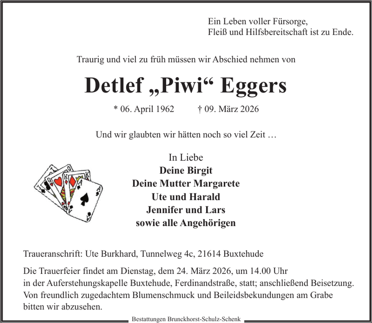 <p>Ein Leben voller Fürsorge,<br />Fleiß und Hilfsbereitschaft ist zu Ende.<br />Traurig und viel zu früh müssen wir Abschied nehmen von</p><p>Detlef „Piwi“ Eggers<br />* 06. April 1962</p><p>† 09. März 2026</p><p>Und wir glaubten wir hätten noch so viel Zeit …</p><p>In Liebe<br />Deine Birgit<br />Deine Mutter Margarete<br />Ute und Harald<br />Jennifer und Lars<br />sowie alle Angehörigen<br />Traueranschrift: Ute Burkhard, Tunnelweg 4c, 21614 Buxtehude<br />Die Trauerfeier findet am Dienstag, dem 24. März 2026, um 14.00 Uhr<br />in der Auferstehungskapelle Buxtehude, Ferdinandstraße, statt; anschließend Beisetzung.<br />Von freundlich zugedachtem Blumenschmuck und Beileidsbekundungen am Grabe<br />bitten wir abzusehen.<br />Bestattungen Brunckhorst-Schulz-Schenk</p>