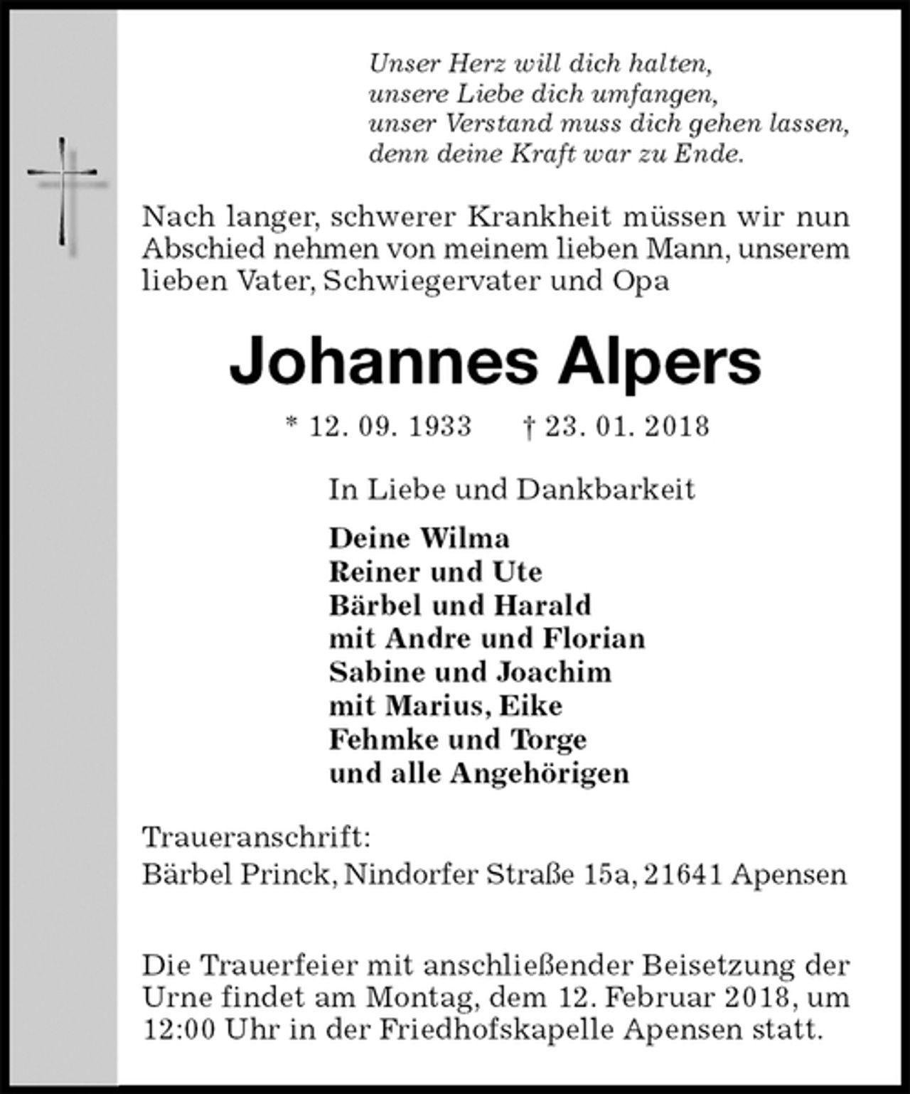 <p>Unser Herz will dich halten,<br />unsere Liebe dich umfangen,<br />unser Verstand muss dich gehen lassen,<br />denn deine Kraft war zu Ende.<br />Nach langer, schwerer Krankheit müssen wir nun Abschied nehmen von meinem lieben Mann, unserem lieben Vater, Schwiegervater und Opa<br />Johannes Alpers<br />* 12. 09. 1933 † 23. 01. 2018<br />In Liebe und Dankbarkeit<br />Deine Wilma<br />Reiner und Ute<br />Bärbel und Harald<br />mit Andre und Florian<br />Sabine und Joachim<br />mit Marius, Eike<br />Fehmke und Torge<br />und alle Angehörigen<br />Traueranschrift:<br />Bärbel Princk, Nindorfer Straße 15a, 21641 Apensen</p>
<p>Die Trauerfeier mit anschließender Beisetzung der Urne findet am Montag, dem 12. Februar 2018, um 12:00 Uhr in der Friedhofskapelle Apensen statt.</p>