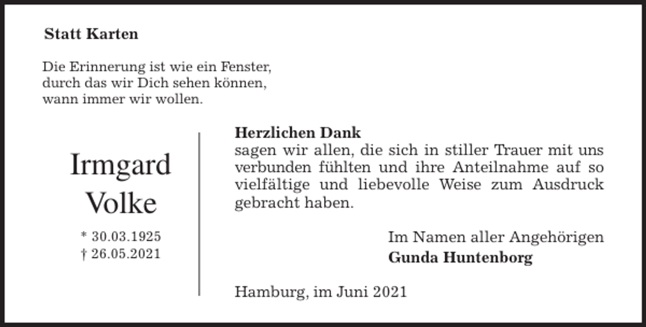 <p>Statt Karten<br />Die Erinnerung ist wie ein Fenster,<br />durch das wir Dich sehen können,<br />wann immer wir wollen.<br />Herzlichen Dank<br />sagen wir allen, die sich in stiller Trauer mit uns<br />verbunden fühlten und ihre Anteilnahme auf so<br />vielfältige und liebevolle Weise zum Ausdruck<br />gebracht haben.<br />Im Namen aller Angehörigen<br />Gunda Huntenborg<br />Hamburg, im Juni 2021</p>
<p>Irmgard<br />Volke<br />* 30.03.1925<br />† 26.05.2021</p>