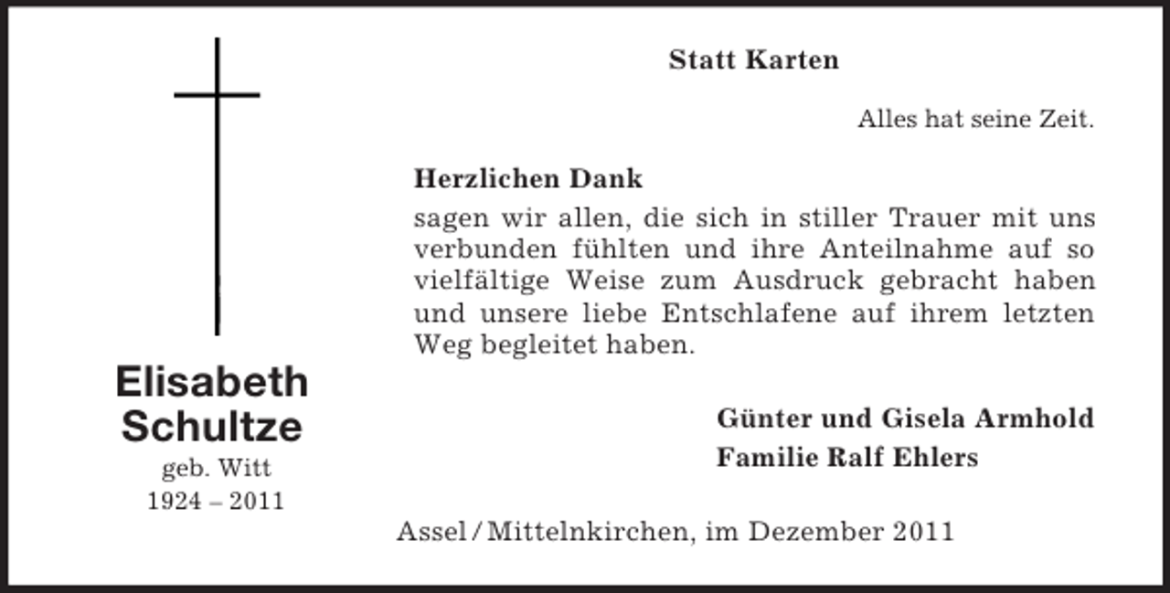 <p>Günter und Gisela Armhold<br />Familie Ralf Ehlers</p><p>Elisabeth<br />Schultze<br />geb. Witt<br />1924 – 2011<br />Statt Karten<br />Alles hat seine Zeit.<br />Herzlichen Dank<br />sagen wir allen, die sich in stiller Trauer mit uns verbunden fühlten und ihre Anteilnahme auf so vielfältige Weise zum Ausdruck gebracht haben und unsere liebe Entschlafene auf ihrem letzten Weg begleitet haben.<br />Assel / Mittelnkirchen, im Dezember 2011</p>