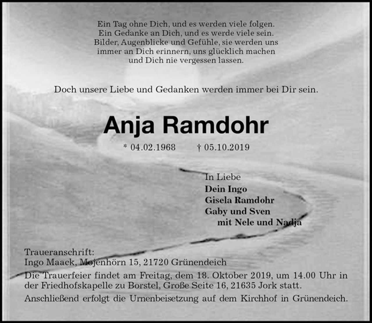 <p>Ein Tag ohne Dich, und es werden viele folgen.<br />Ein Gedanke an Dich, und es werde viele sein.<br />Bilder, Augenblicke und Gefühle, sie werden uns<br />immer an Dich erinnern, uns glücklich machen<br />und Dich nie vergessen lassen.<br />Doch unsere Liebe und Gedanken werden immer bei Dir sein.<br />Anja Ramdohr<br />* 04.02.1968 † 05.10.2019<br />In Liebe<br />Dein Ingo<br />Gisela Ramdohr<br />Gaby und Sven<br />mit Nele und Nadja<br />Traueranschrift:<br />Ingo Maack, Mojenhörn 15, 21720 Grünendeich<br />Die Trauerfeier findet am Freitag, dem 18. Oktober 2019, um 14.00 Uhr in<br />der Friedhofskapelle zu Borstel, Große Seite 16, 21635 Jork statt.<br />Anschließend erfolgt die Urnenbeisetzung auf dem Kirchhof in Grünendeich.</p>
