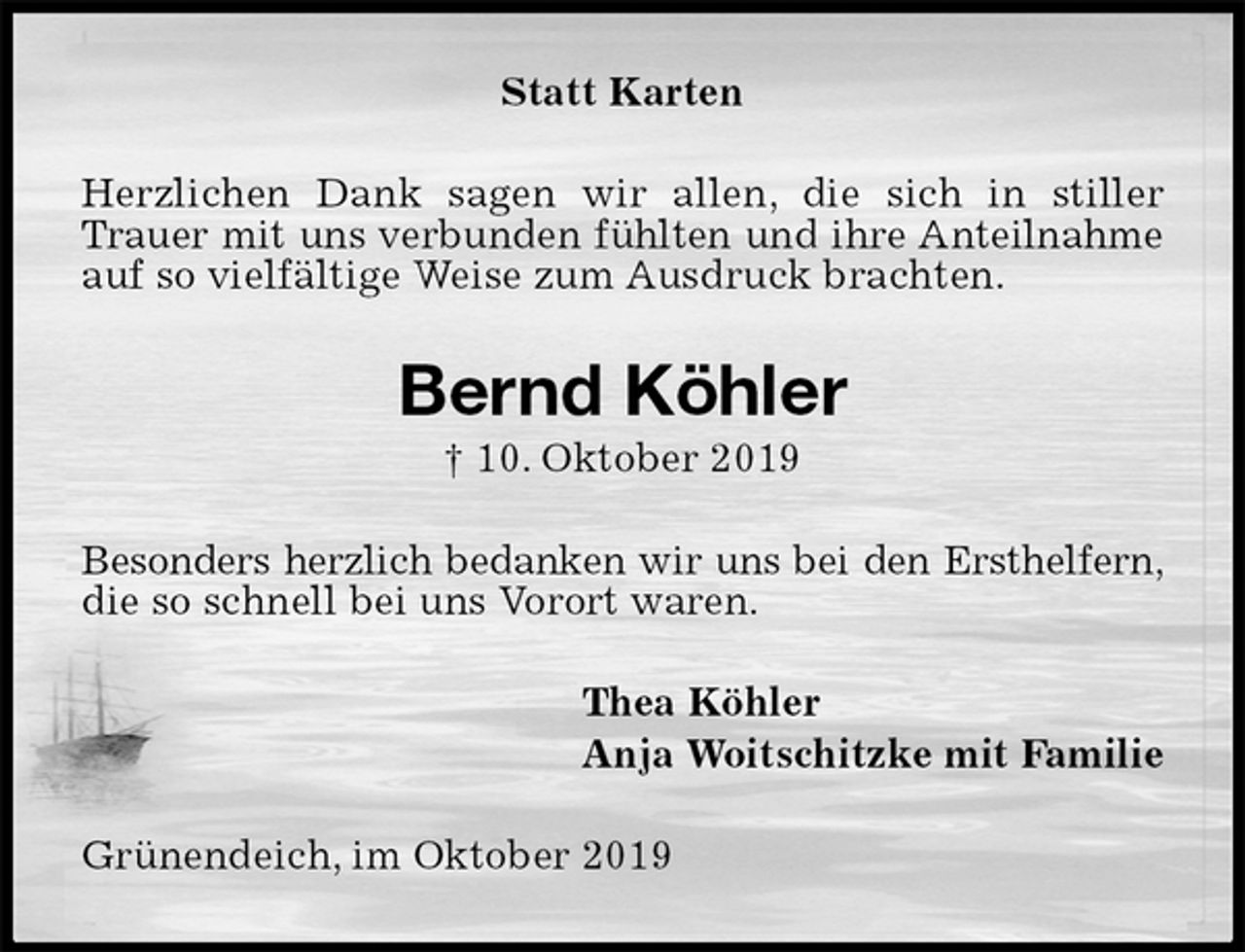 <p>Statt Karten<br />Herzlichen Dank sagen wir allen, die sich in stiller Trauer mit uns verbunden fühlten und ihre Anteilnahme<br />auf so vielfältige Weise zum Ausdruck brachten.<br />Bernd Köhler<br />† 10. Oktober 2019<br />Besonders herzlich bedanken wir uns bei den Ersthelfern,<br />die so schnell bei uns Vorort waren.<br />Thea Köhler<br />Anja Woitschitzke mit Familie<br />Grünendeich, im Oktober 2019</p>