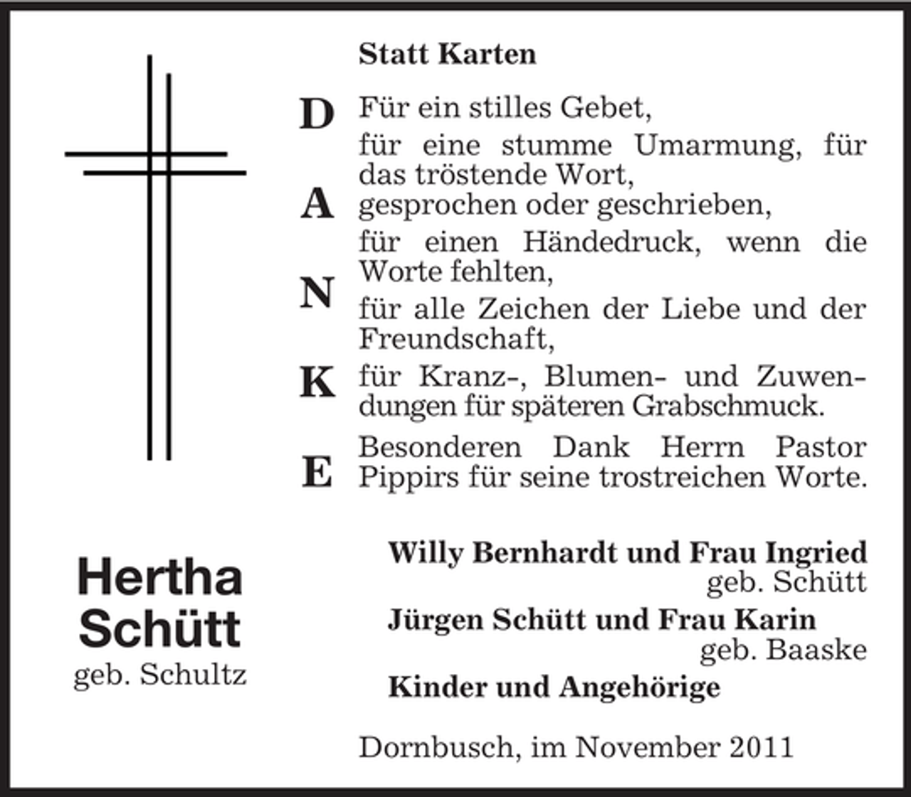 <p>Statt Karten</p><p>D<br />A<br />N<br />K<br />E</p><p>Hertha<br />Schütt<br />geb. Schultz</p><p>Für ein stilles Gebet,<br />für eine stumme Umarmung, für<br />das tröstende Wort,<br />gesprochen oder geschrieben,<br />für einen Händedruck, wenn die<br />Worte fehlten,<br />für alle Zeichen der Liebe und der<br />Freundschaft,<br />für Kranz-, Blumen- und Zuwendungen für späteren Grabschmuck.<br />Besonderen Dank Herrn Pastor<br />Pippirs für seine trostreichen Worte.<br />Willy Bernhardt und Frau Ingried<br />geb. Schütt<br />Jürgen Schütt und Frau Karin<br />geb. Baaske<br />Kinder und Angehörige<br />Dornbusch, im November 2011</p>