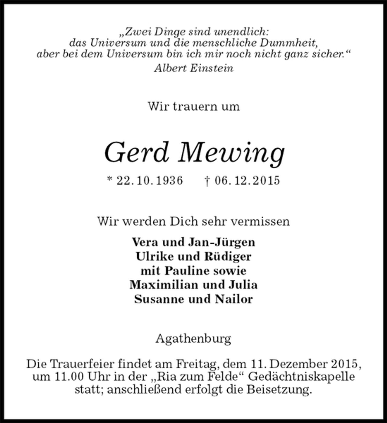 <p>„Zwei Dinge sind unendlich:<br />das Universum und die menschliche Dummheit,<br />aber bei dem Universum bin ich mir noch nicht ganz sicher.“<br />Albert Einstein<br />Wir trauern um<br />Gerd Mewing<br />* 22. 10. 1936 † 06. 12. 2015<br />Wir werden Dich sehr vermissen<br />Vera und Jan-Jürgen<br />Ulrike und Rüdiger<br />mit Pauline sowie<br />Maximilian und Julia<br />Susanne und Nailor<br />Agathenburg</p><p>Die Trauerfeier findet am Freitag, dem 11. Dezember 2015, um 11.00 Uhr in der „Ria zum Felde“ Gedächtniskapelle statt; anschließend erfolgt die Beisetzung.</p>