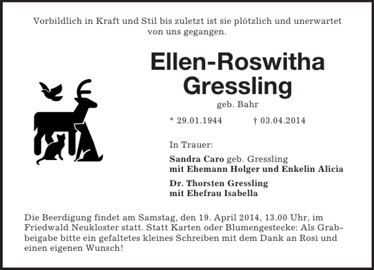 <p>Vorbildlich in Kraft und Stil bis zuletzt ist sie plötzlich und unerwartet von uns gegangen.<br />Ellen-Roswitha Gressling<br />geb. Bahr<br />* 29.01.1944 † 03.04.2014<br />In Trauer:<br />Sandra Caro geb. Gressling<br />mit Ehemann Holger und Enkelin Alicia<br />Dr. Thorsten Gressling<br />mit Ehefrau Isabella<br />Die Beerdigung findet am Samstag, den 19. April 2014, 13.00 Uhr, im Friedwald Neukloster statt. Statt Karten oder Blumengestecke: Als Grabbeigabe bitte ein gefaltetes kleines Schreiben mit dem Dank an Rosi und einen eigenen Wunsch!</p>