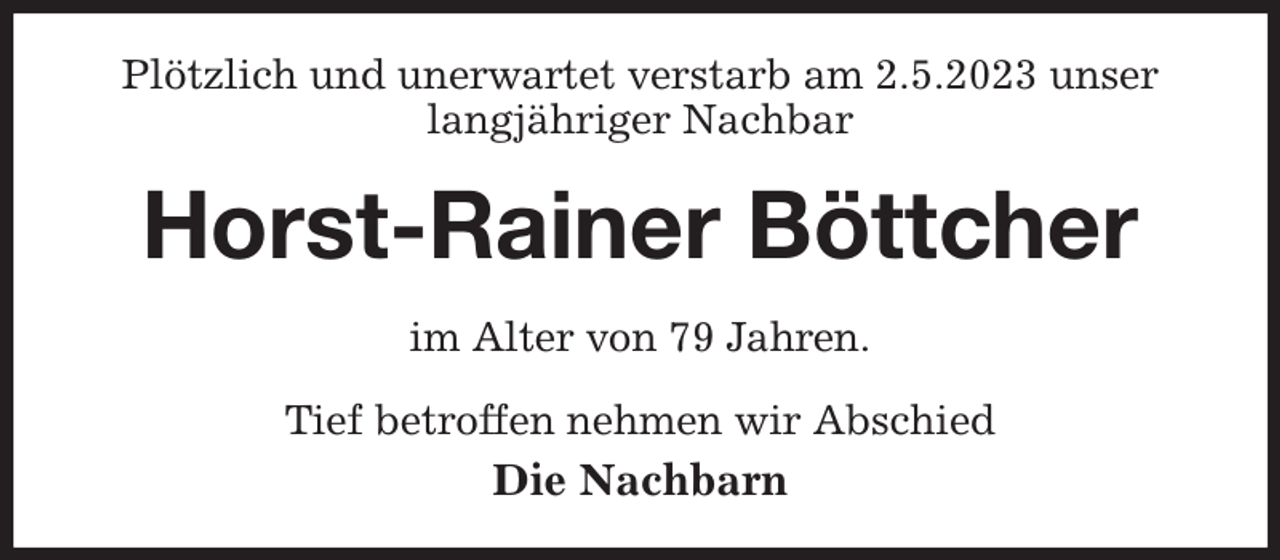 <p>Plötzlich und unerwartet verstarb am 2.5.2023 unser langjähriger Nachbar<br />Horst-Rainer Böttcher<br />im Alter von 79 Jahren.</p><p>Tief betroffen nehmen wir Abschied<br />Die Nachbarn</p>
