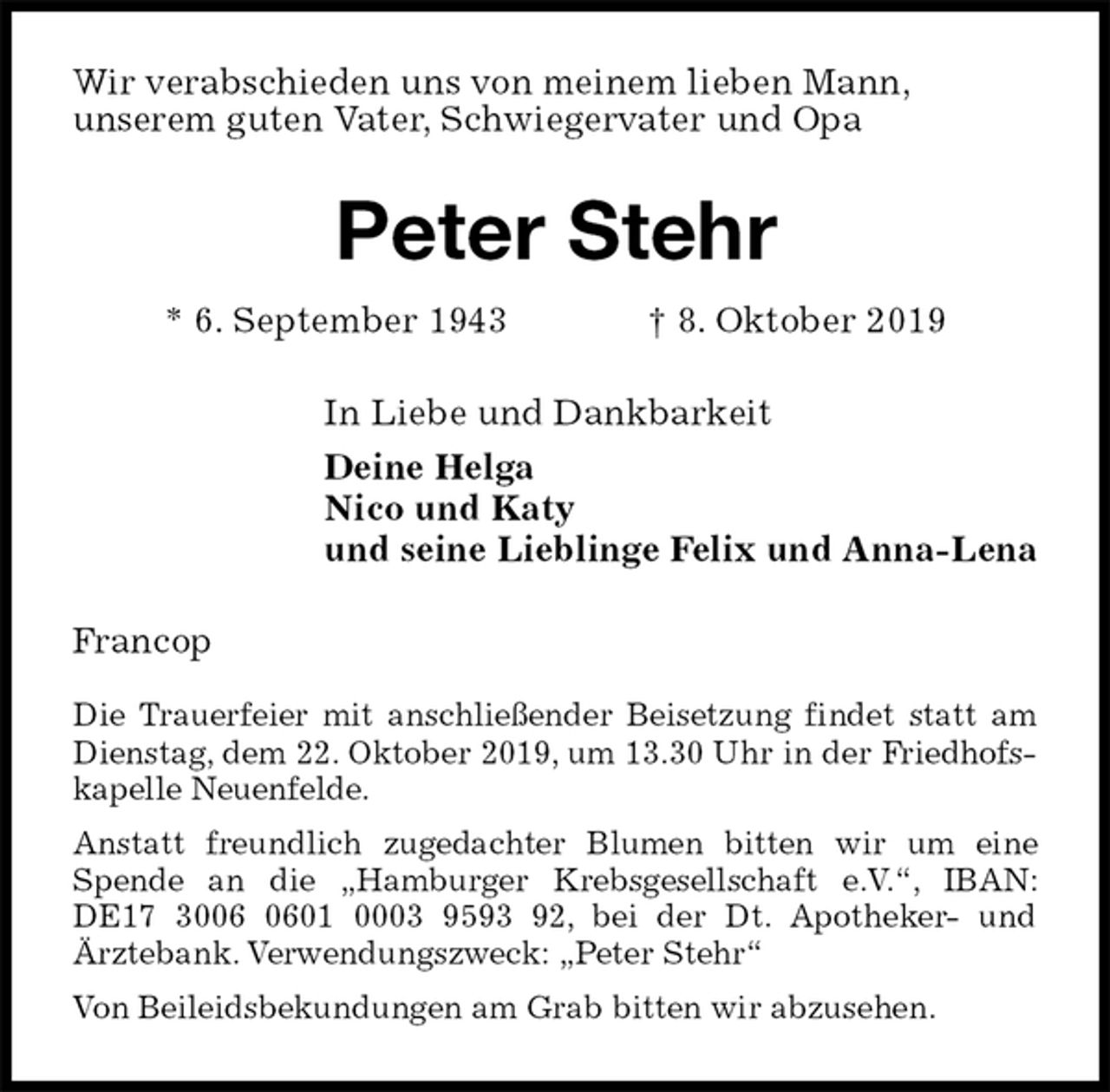 <p>Wir verabschieden uns von meinem lieben Mann,<br />unserem guten Vater, Schwiegervater und Opa<br />Peter Stehr<br />* 6. September 1943 † 8. Oktober 2019<br />In Liebe und Dankbarkeit<br />Deine Helga<br />Nico und Katy<br />und seine Lieblinge Felix und Anna-Lena<br />Francop</p><p>Die Trauerfeier mit anschließender Beisetzung findet statt am Dienstag, dem 22. Oktober 2019, um 13.30 Uhr in der Friedhofskapelle Neuenfelde.<br />Anstatt freundlich zugedachter Blumen bitten wir um eine Spende an die „Hamburger Krebsgesellschaft e.V.“, IBAN: DE17 3006 0601 0003 9593 92, bei der Dt. Apotheker- und<br />Ärztebank. Verwendungszweck: „Peter Stehr“<br />Von Beileidsbekundungen am Grab bitten wir abzusehen.</p>