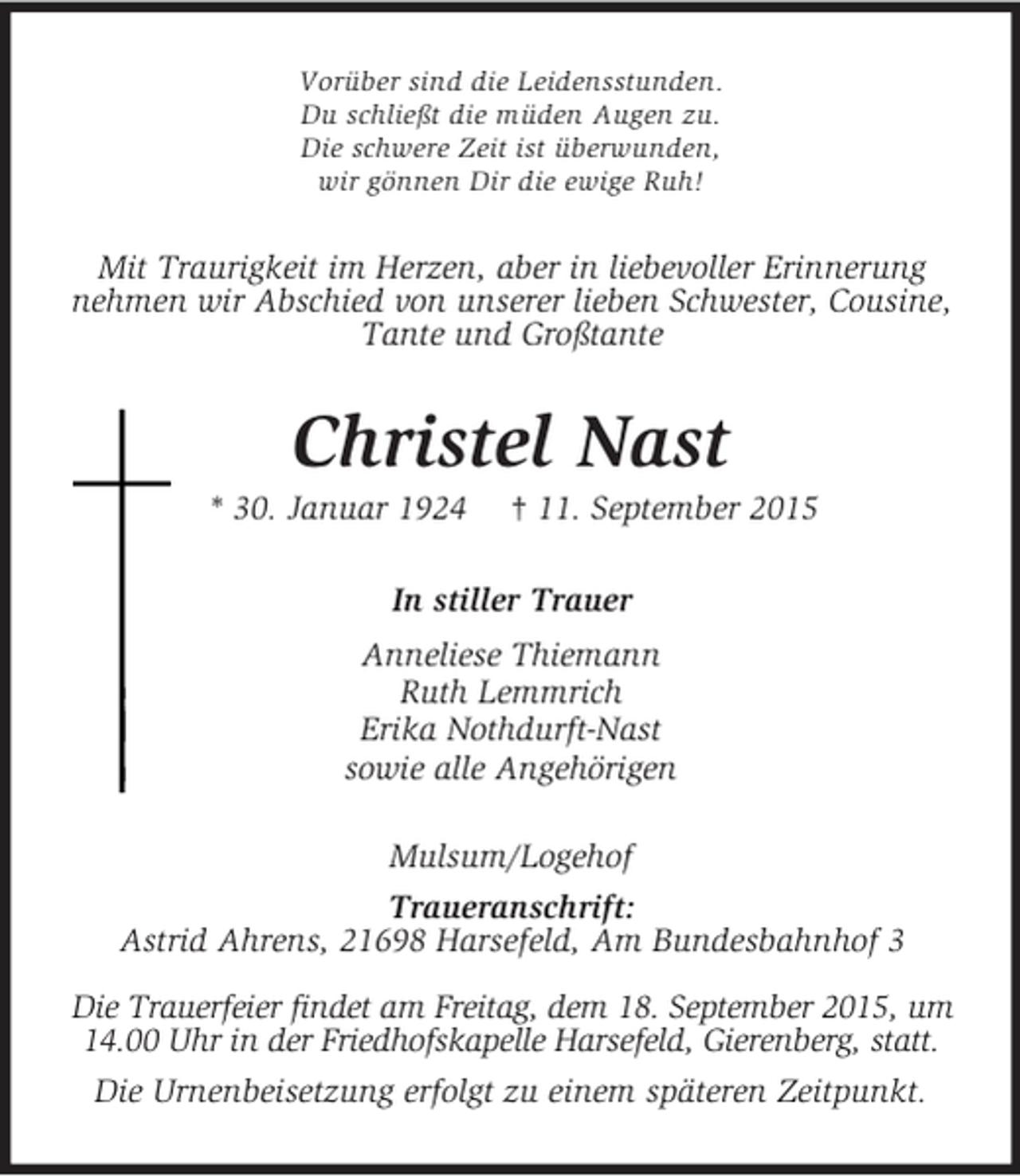 <p>Vorüber sind die Leidensstunden.<br />Du schließt die müden Augen zu.<br />Die schwere Zeit ist überwunden,<br />wir gönnen Dir die ewige Ruh!<br />Mit Traurigkeit im Herzen, aber in liebevoller Erinnerung nehmen wir Abschied von unserer lieben Schwester, Cousine, Tante und Großtante<br />Christel Nast<br />* 30. Januar 1924 † 11. September 2015<br />In stiller Trauer<br />Anneliese Thiemann<br />Ruth Lemmrich<br />Erika Nothdurft-Nast<br />sowie alle Angehörigen<br />Mulsum/Logehof<br />Traueranschrift:<br />Astrid Ahrens, 21698 Harsefeld, Am Bundesbahnhof 3</p><p>Die Trauerfeier findet am Freitag, dem 18. September 2015, um 14.00 Uhr in der Friedhofskapelle Harsefeld, Gierenberg, statt.<br />Die Urnenbeisetzung erfolgt zu einem späteren Zeitpunkt.</p>