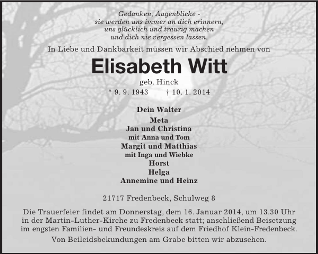 <p>Gedanken, Augenblicke -<br />sie werden uns immer an dich erinnern,<br />uns glücklich und traurig machen<br />und dich nie vergessen lassen.<br />In Liebe und Dankbarkeit müssen wir Abschied nehmen von<br />Elisabeth Witt<br />geb. Hinck<br />* 9. 9. 1943 † 10. 1. 2014<br />Dein Walter<br />Meta<br />Jan und Christina<br />mit Anna und Tom<br />Margit und Matthias<br />mit Inga und Wiebke<br />Horst<br />Helga<br />Annemine und Heinz<br />21717 Fredenbeck, Schulweg 8<br />Die Trauerfeier findet am Donnerstag, dem 16. Januar 2014, um 13.30 Uhr in der Martin-Luther-Kirche zu Fredenbeck statt; anschließend Beisetzung im engsten Familien- und Freundeskreis auf dem Friedhof Klein-Fredenbeck.<br />Von Beileidsbekundungen am Grabe bitten wir abzusehen.</p>